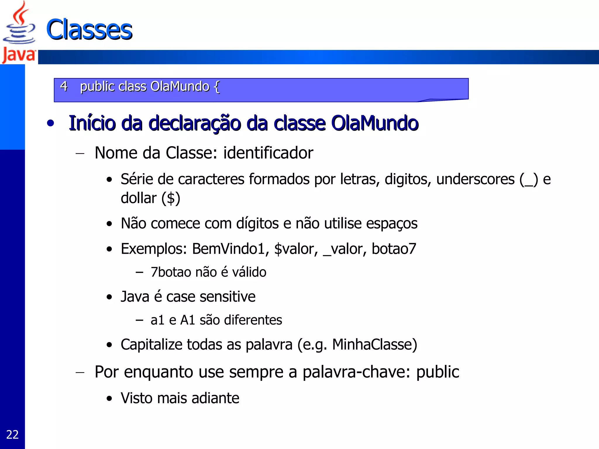 Classes Início da declaração da classe OlaMundo Nome da Classe: identificador  Série de caracteres formados por letras, digitos, underscores (_) e dollar ($) Não comece com dígitos e não utilise espaços Exemplos: BemVindo1, $valor, _valor, botao7 7botao não é válido Java é case sensitive a1 e A1 são diferentes Capitalize todas as palavra (e.g. MinhaClasse)  Por enquanto use sempre a palavra-chave: public Visto mais adiante 4  public class OlaMundo { 