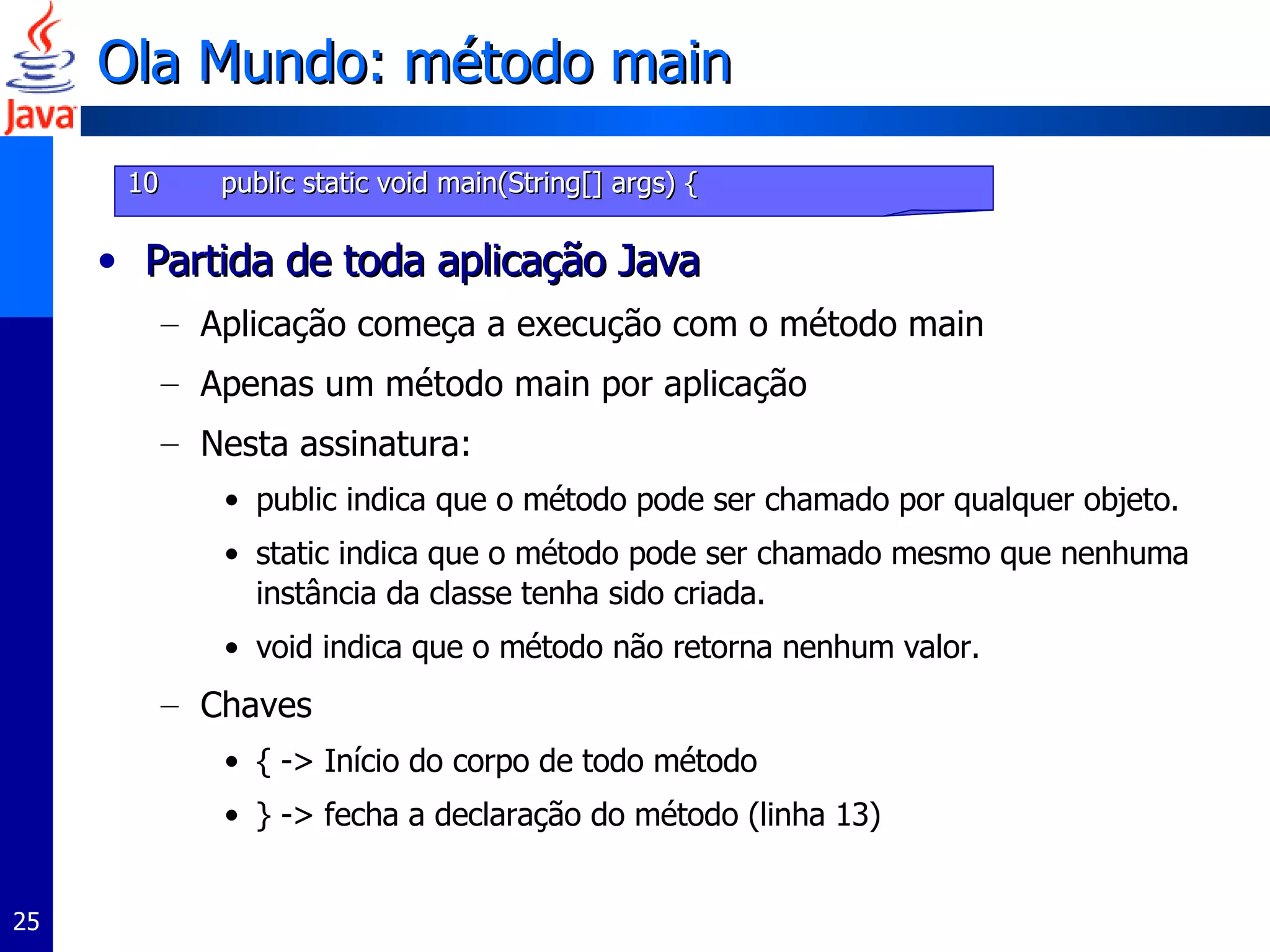 Ola Mundo: método main Partida de toda aplicação Java Aplicação começa a execução com o método main Apenas um método main por aplicação Nesta assinatura: public indica que o método pode ser chamado por qualquer objeto. static indica que o método pode ser chamado mesmo que nenhuma instância da classe tenha sido criada. void indica que o método não retorna nenhum valor. Chaves  { -> Início do corpo de todo método } -> fecha a declaração do método (linha 13) 10   public static void main(String[] args) { 