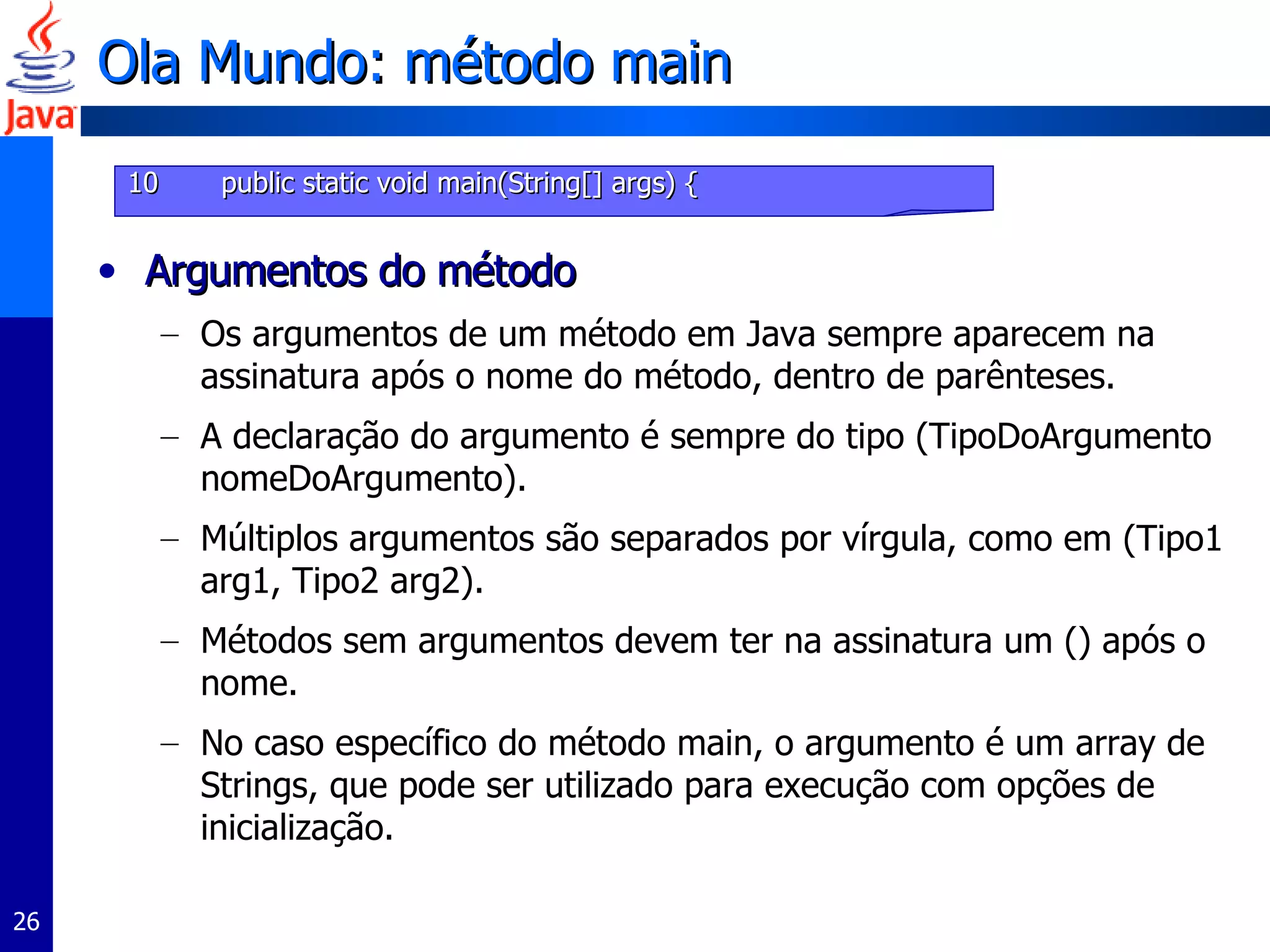 Ola Mundo: método main Argumentos do método Os argumentos de um método em Java sempre aparecem na assinatura após o nome do método, dentro de parênteses.  A declaração do argumento é sempre do tipo (TipoDoArgumento nomeDoArgumento).  Múltiplos argumentos são separados por vírgula, como em (Tipo1 arg1, Tipo2 arg2).  Métodos sem argumentos devem ter na assinatura um () após o nome. No caso específico do método main, o argumento é um array de Strings, que pode ser utilizado para execução com opções de inicialização.  10   public static void main(String[] args) { 