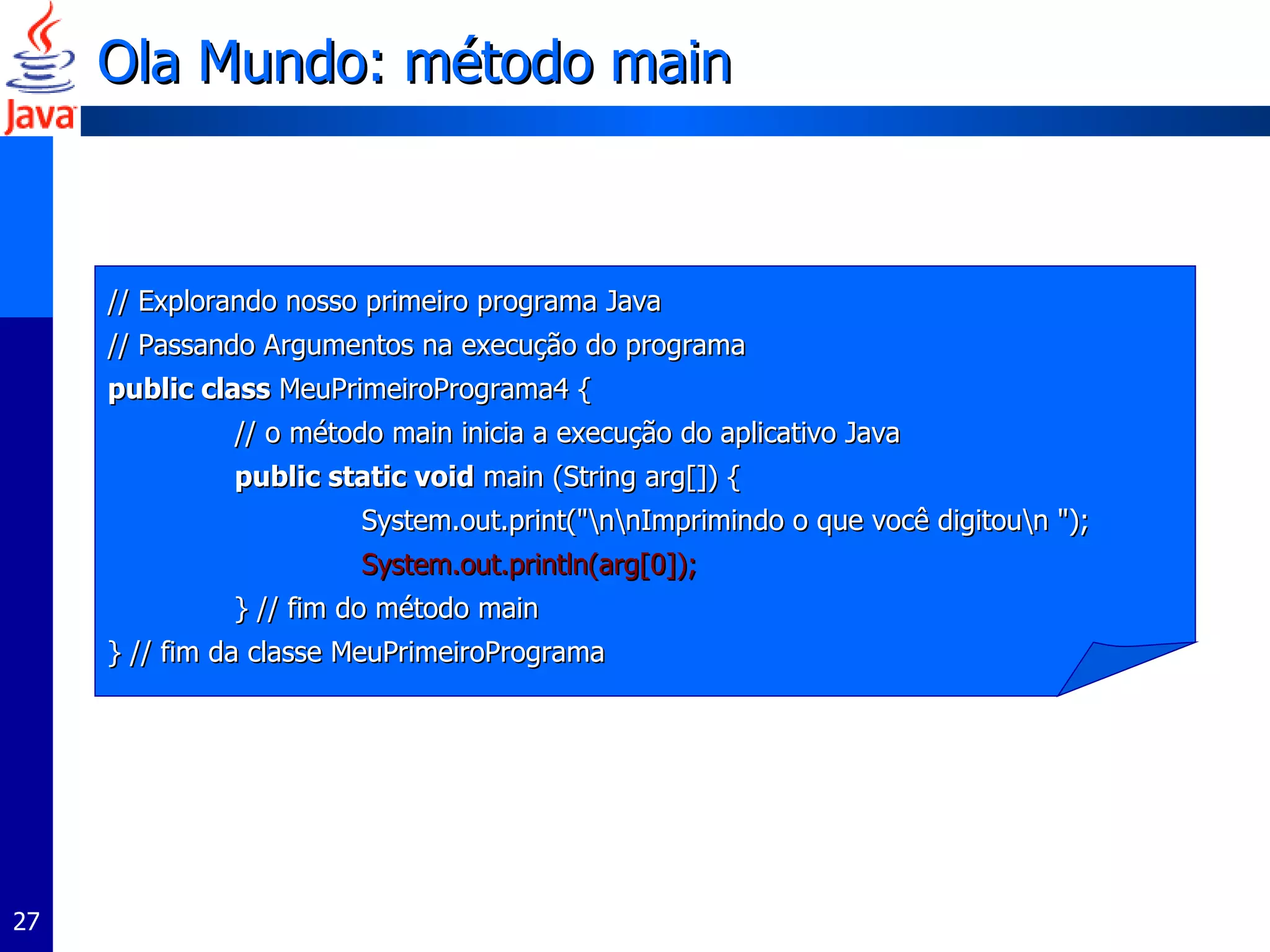 Ola Mundo: método main // Explorando nosso primeiro programa Java // Passando Argumentos na execução do programa public class  MeuPrimeiroPrograma4 { // o método main inicia a execução do aplicativo Java public static void  main (String arg[]) { System.out.print("\n\nImprimindo o que você digitou\n "); System.out.println(arg[0]); } // fim do método main } // fim da classe MeuPrimeiroPrograma 