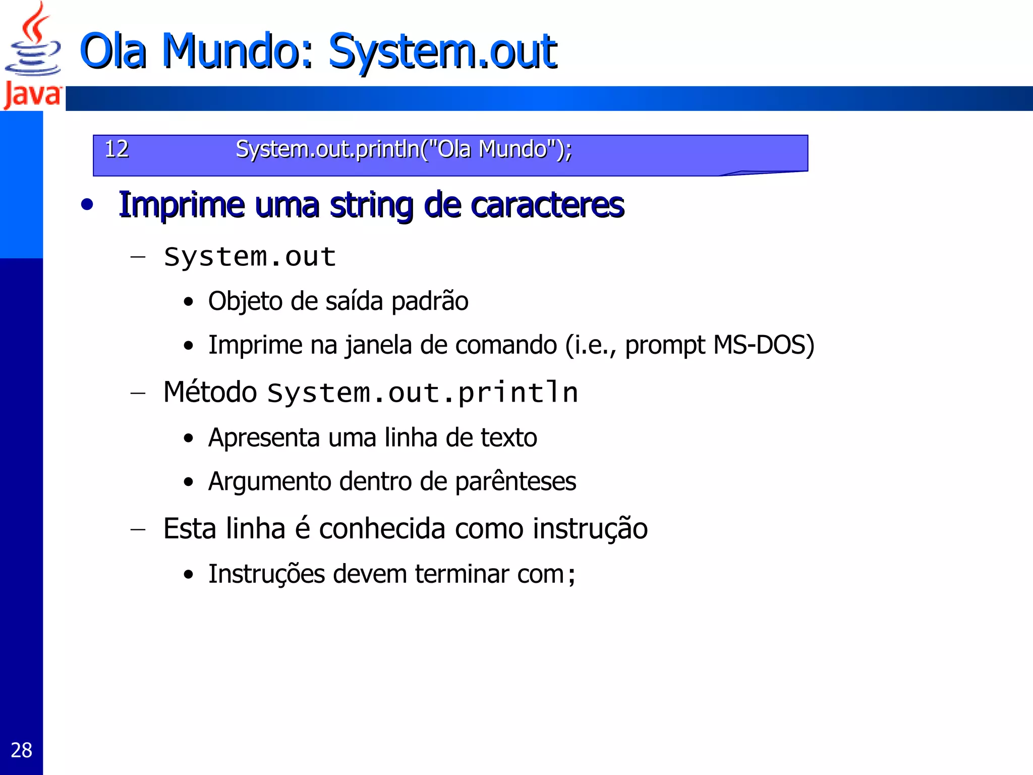 Ola Mundo: System.out Imprime uma string de caracteres System.out Objeto de saída padrão Imprime na janela de comando (i.e., prompt MS-DOS) Método  System.out.println   Apresenta uma linha de texto Argumento dentro de parênteses Esta linha é conhecida como instrução Instruções devem terminar com ; 12   System.out.println("Ola Mundo"); 