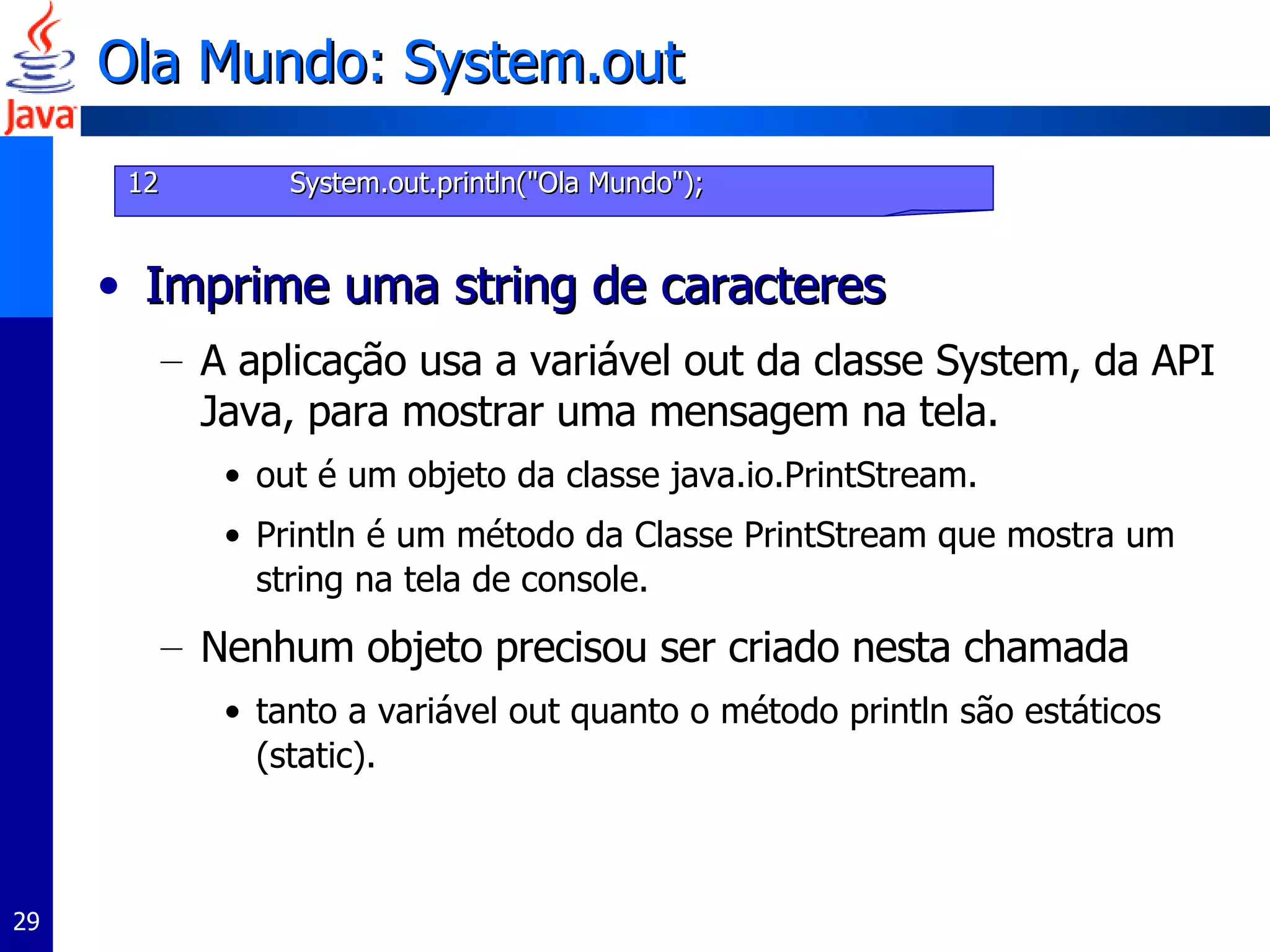 Ola Mundo: System.out Imprime uma string de caracteres A aplicação usa a variável out da classe System, da API Java, para mostrar uma mensagem na tela.  out é um objeto da classe java.io.PrintStream.  Println é um método da Classe PrintStream que mostra um string na tela de console.  Nenhum objeto precisou ser criado nesta chamada tanto a variável out quanto o método println são estáticos (static).  12   System.out.println("Ola Mundo"); 
