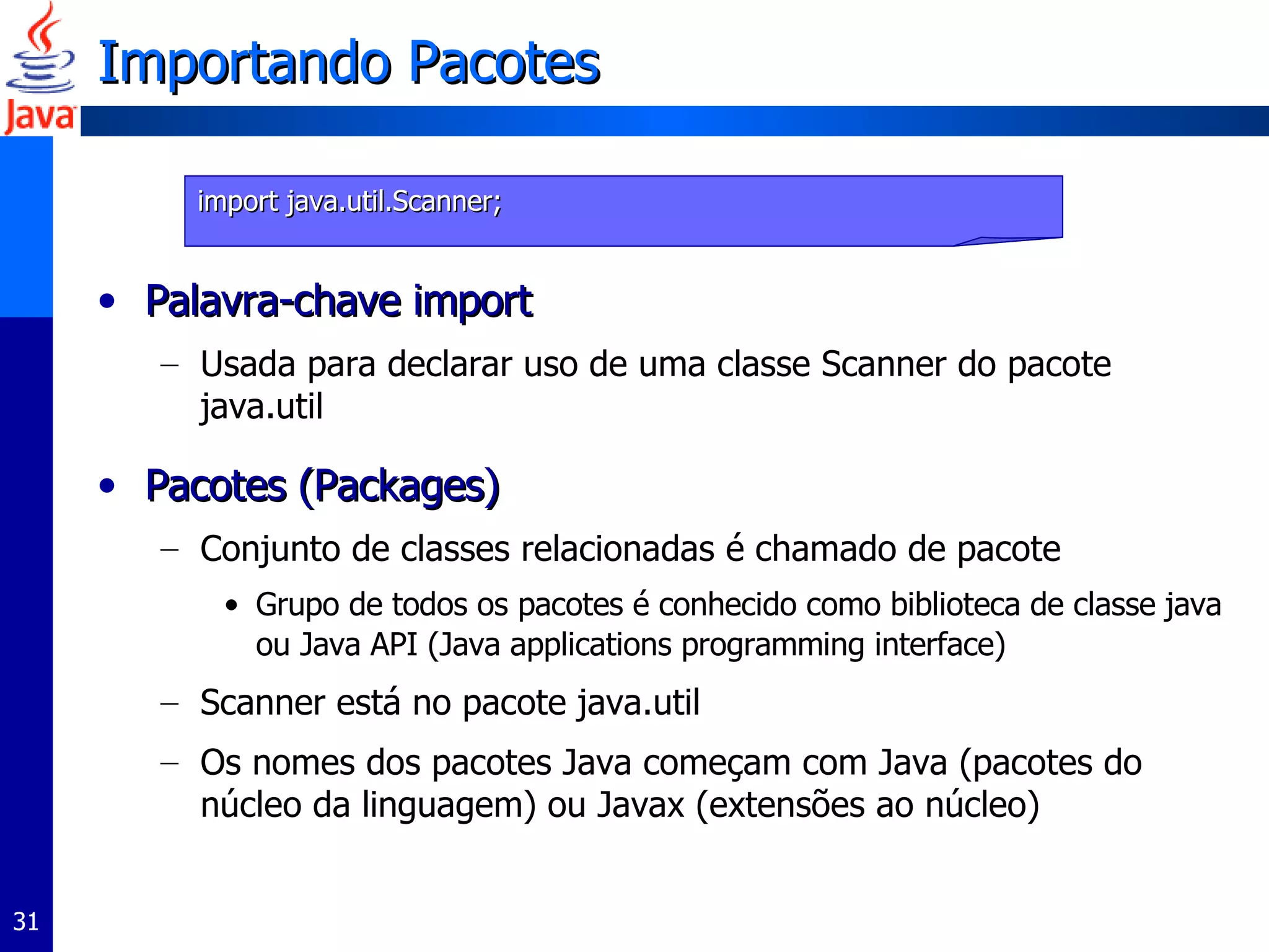 Importando Pacotes Palavra-chave import Usada para declarar uso de uma classe Scanner do pacote java.util Pacotes (Packages) Conjunto de classes relacionadas é chamado de pacote Grupo de todos os pacotes é conhecido como biblioteca de classe java ou Java API (Java applications programming interface) Scanner está no pacote java.util Os nomes dos pacotes Java começam com Java (pacotes do núcleo da linguagem) ou Javax (extensões ao núcleo) import java.util.Scanner; 