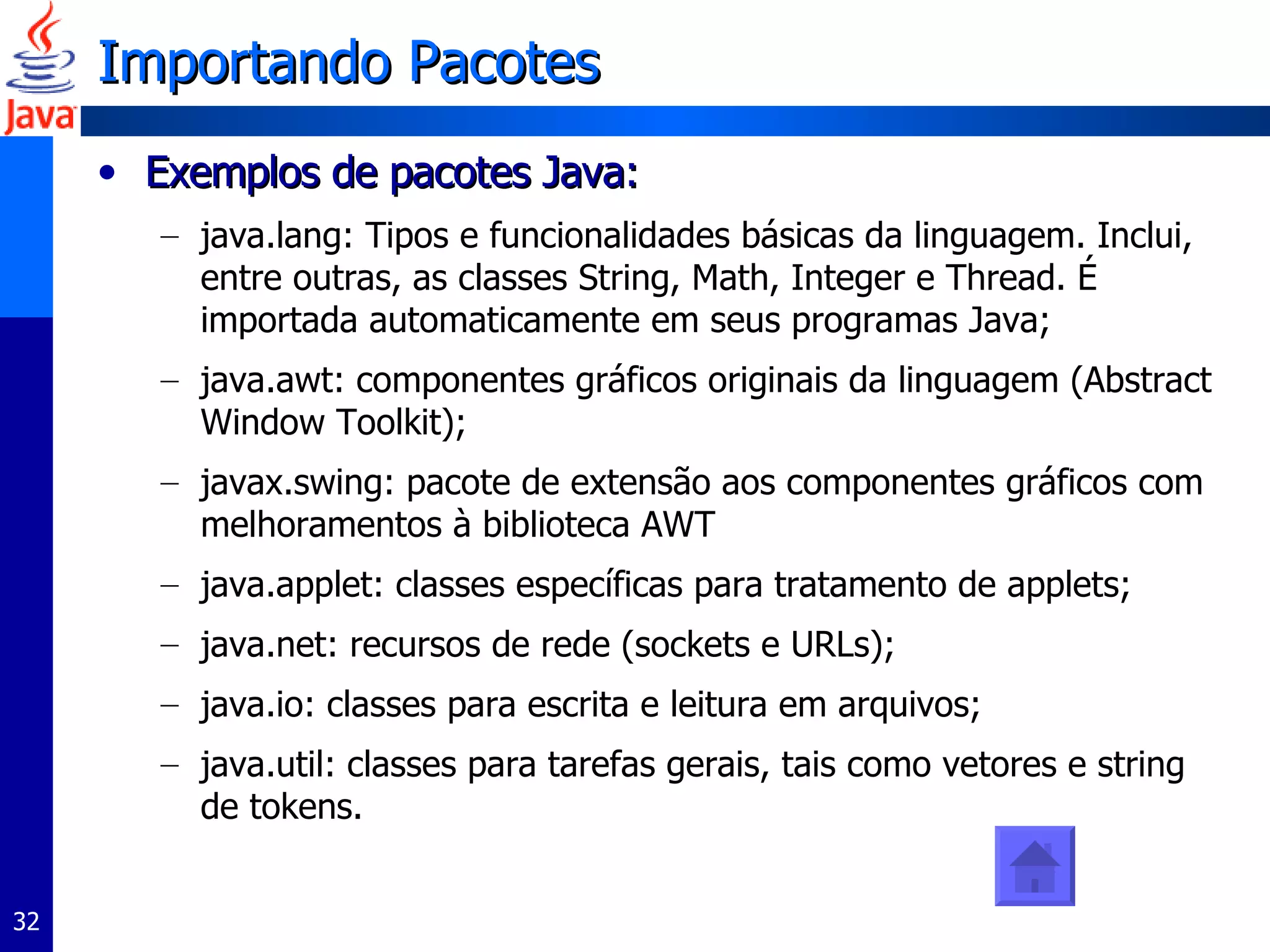 Importando Pacotes Exemplos de pacotes Java: java.lang: Tipos e funcionalidades básicas da linguagem. Inclui, entre outras, as classes String, Math, Integer e Thread. É importada automaticamente em seus programas Java; java.awt: componentes gráficos originais da linguagem (Abstract Window Toolkit);  javax.swing: pacote de extensão aos componentes gráficos com melhoramentos à biblioteca AWT java.applet: classes específicas para tratamento de applets; java.net: recursos de rede (sockets e URLs); java.io: classes para escrita e leitura em arquivos; java.util: classes para tarefas gerais, tais como vetores e string de tokens. 
