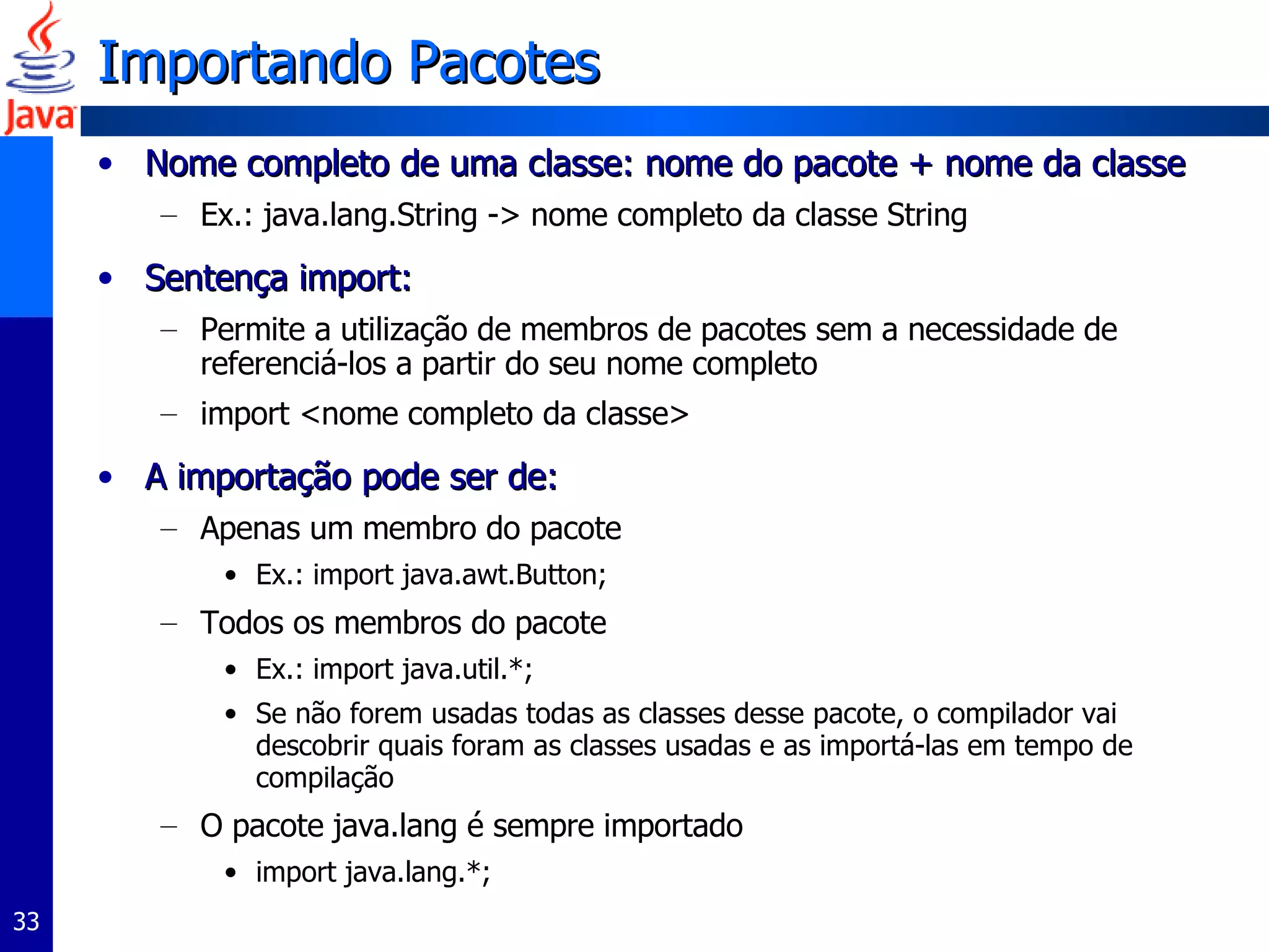 Importando Pacotes Nome completo de uma classe: nome do pacote + nome da classe Ex.: java.lang.String -> nome completo da classe String Sentença import: Permite a utilização de membros de pacotes sem a necessidade de referenciá-los a partir do seu nome completo import <nome completo da classe> A importação pode ser de: Apenas um membro do pacote Ex.: import java.awt.Button; Todos os membros do pacote Ex.: import java.util.*; Se não forem usadas todas as classes desse pacote, o compilador vai descobrir quais foram as classes usadas e as importá-las em tempo de compilação O pacote java.lang é sempre importado import java.lang.*; 