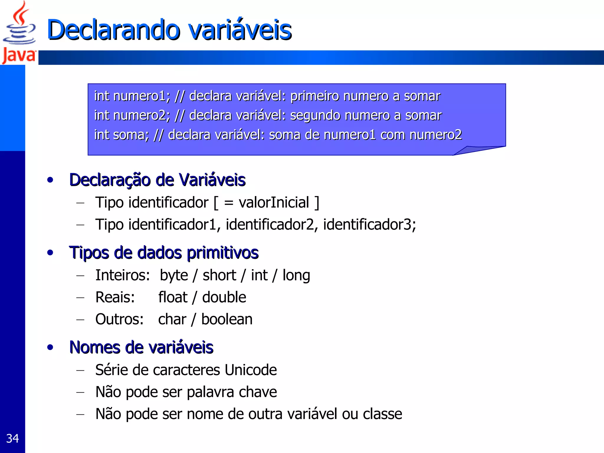 Declarando variáveis Declaração de Variáveis Tipo identificador [ = valorInicial ] Tipo identificador1, identificador2, identificador3; Tipos de dados primitivos Inteiros:  byte / short / int / long Reais:  float / double Outros:  char / boolean Nomes de variáveis Série de caracteres Unicode Não pode ser palavra chave Não pode ser nome de outra variável ou classe int numero1; // declara variável: primeiro numero a somar  int numero2; // declara variável: segundo numero a somar  int soma; // declara variável: soma de numero1 com numero2 