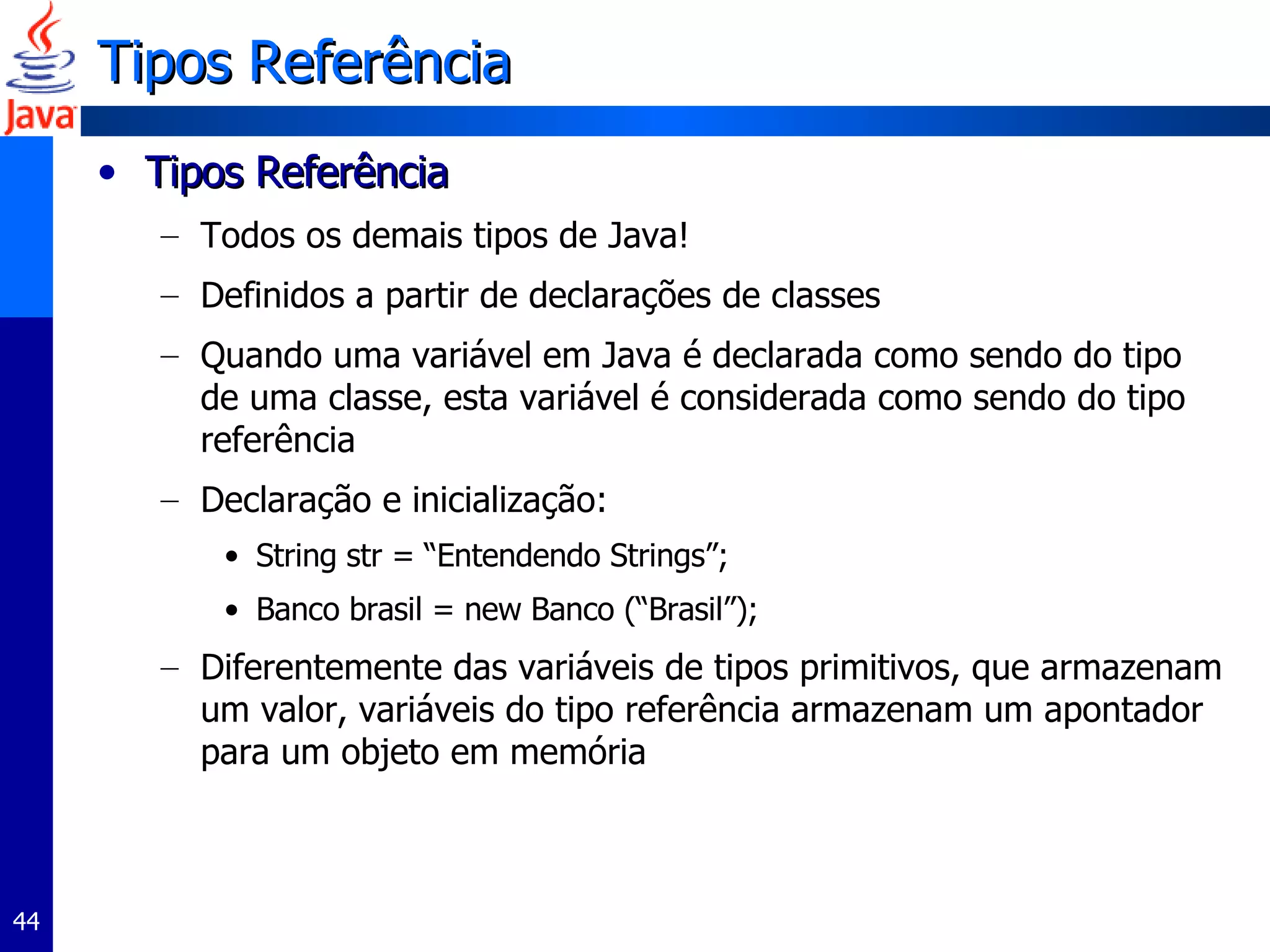 Tipos Referência Tipos Referência  Todos os demais tipos de Java! Definidos a partir de declarações de classes Quando uma variável em Java é declarada como sendo do tipo de uma classe, esta variável é considerada como sendo do tipo referência Declaração e inicialização: String str = “Entendendo Strings”; Banco brasil = new Banco (“Brasil”);  Diferentemente das variáveis de tipos primitivos, que armazenam um valor, variáveis do tipo referência armazenam um apontador para um objeto em memória  