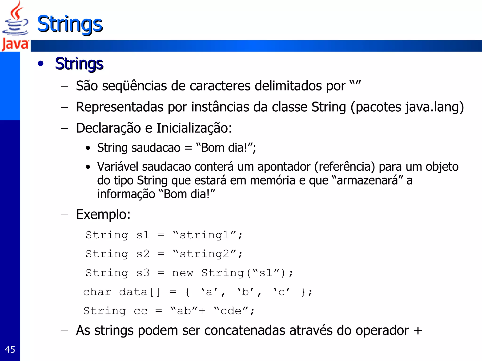 Strings Strings São seqüências de caracteres delimitados por “” Representadas por instâncias da classe String (pacotes java.lang) Declaração e Inicialização: String saudacao = “Bom dia!”; Variável saudacao conterá um apontador (referência) para um objeto do tipo String que estará em memória e que “armazenará” a informação “Bom dia!” Exemplo: String s1 = “string1”; String s2 = “string2”; String s3 = new String(“s1”); char data[] = { ‘a’, ‘b’, ‘c’ }; String cc = “ab”+ “cde”; As strings podem ser concatenadas através do operador + 