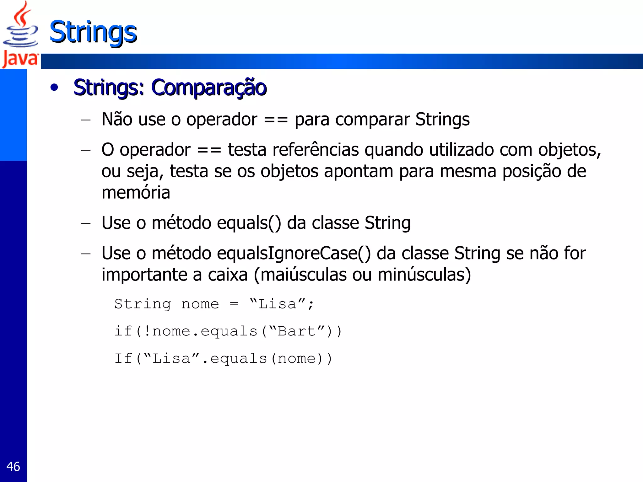Strings Strings: Comparação  Não use o operador == para comparar Strings O operador == testa referências quando utilizado com objetos, ou seja, testa se os objetos apontam para mesma posição de memória Use o método equals() da classe String Use o método equalsIgnoreCase() da classe String se não for importante a caixa (maiúsculas ou minúsculas) String nome = “Lisa”; if(!nome.equals(“Bart”)) If(“Lisa”.equals(nome)) 