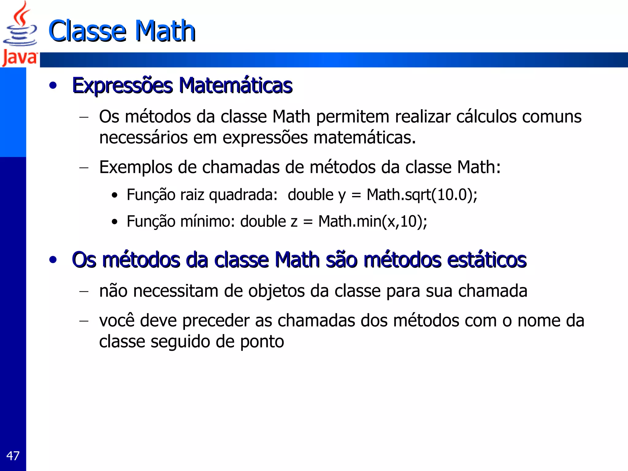 Classe Math Expressões Matemáticas Os métodos da classe Math permitem realizar cálculos comuns necessários em expressões matemáticas. Exemplos de chamadas de métodos da classe Math: Função raiz quadrada:  double y = Math.sqrt(10.0); Função mínimo: double z = Math.min(x,10); Os métodos da classe Math são métodos estáticos não necessitam de objetos da classe para sua chamada você deve preceder as chamadas dos métodos com o nome da classe seguido de ponto 