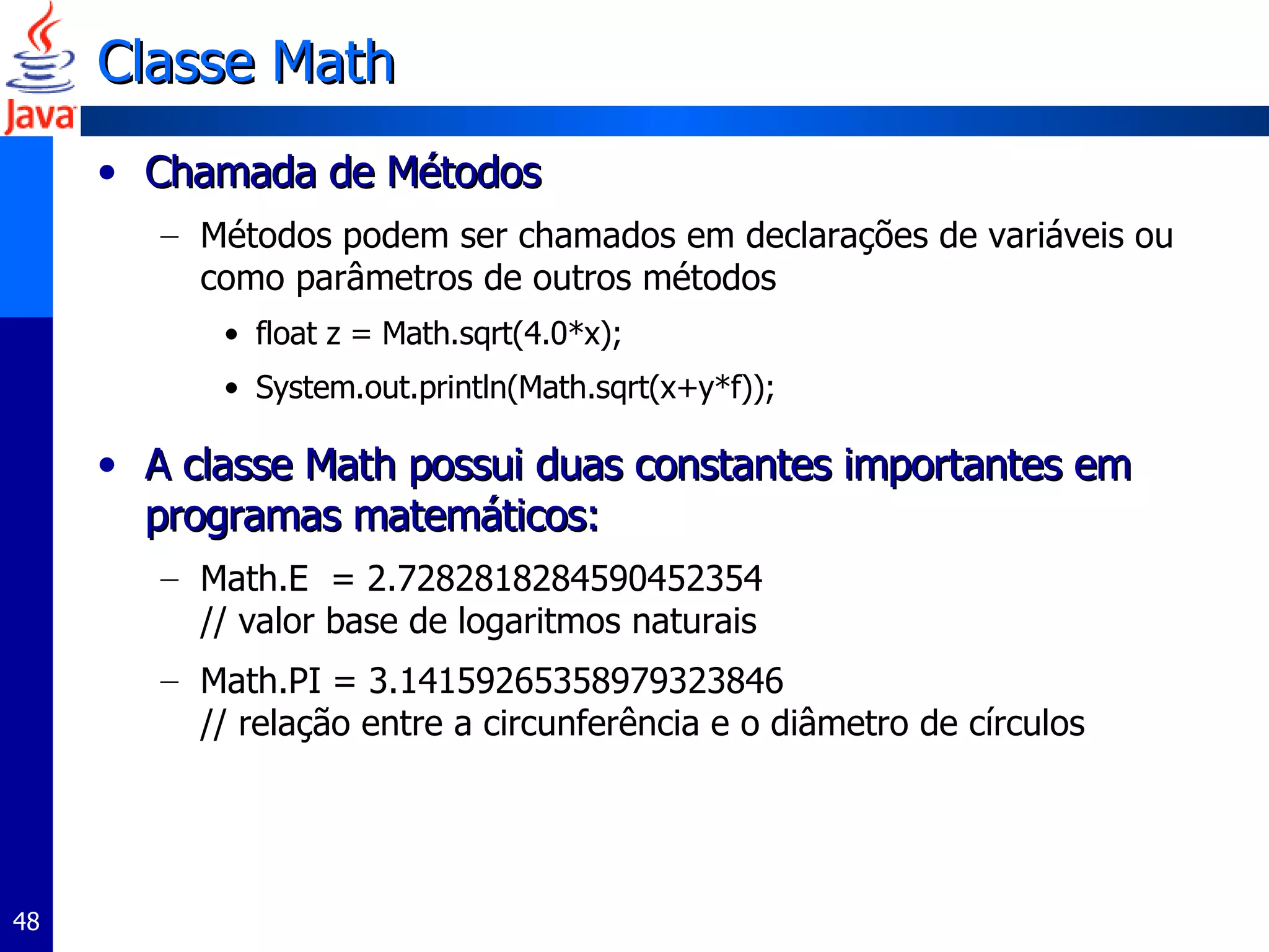 Classe Math Chamada de Métodos Métodos podem ser chamados em declarações de variáveis ou como parâmetros de outros métodos float z = Math.sqrt(4.0*x); System.out.println(Math.sqrt(x+y*f)); A classe Math possui duas constantes importantes em programas matemáticos:  Math.E  = 2.7282818284590452354  // valor base de logaritmos naturais Math.PI = 3.14159265358979323846  // relação entre a circunferência e o diâmetro de círculos 