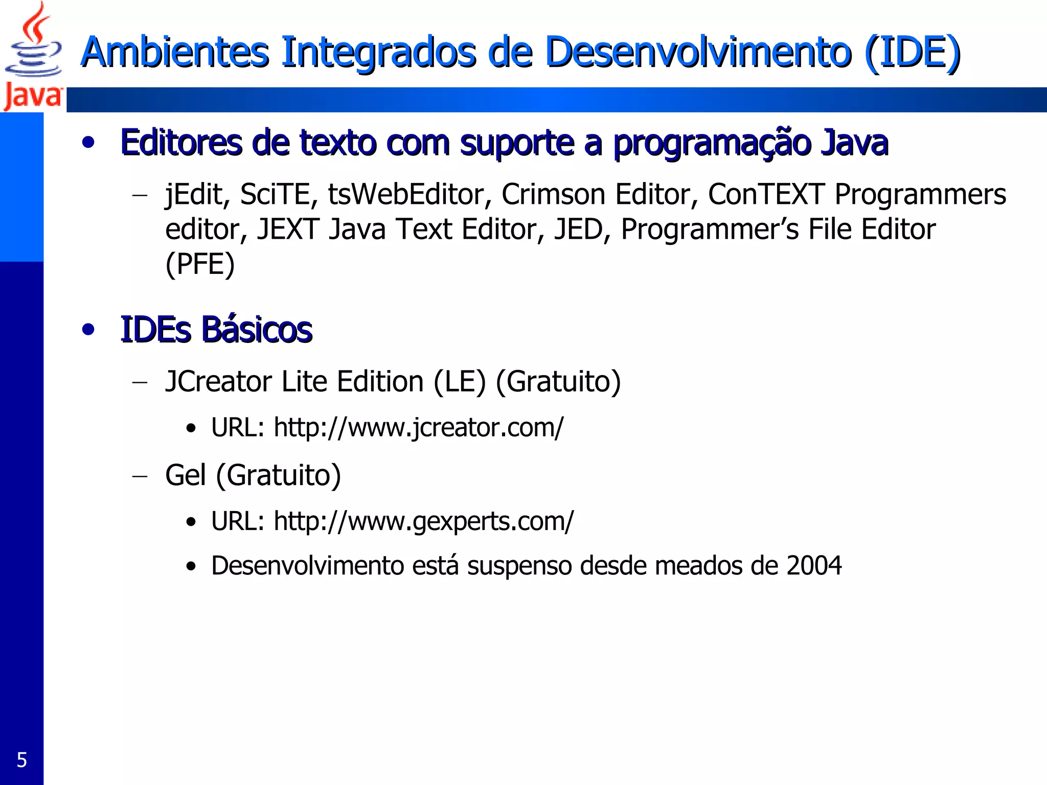 Ambientes Integrados de Desenvolvimento (IDE)  Editores de texto com suporte a programação Java  jEdit, SciTE, tsWebEditor, Crimson Editor, ConTEXT Programmers editor, JEXT Java Text Editor, JED, Programmer’s File Editor (PFE) IDEs Básicos JCreator Lite Edition (LE) (Gratuito) URL: http://www.jcreator.com/ Gel (Gratuito) URL: http://www.gexperts.com/ Desenvolvimento está suspenso desde meados de 2004 