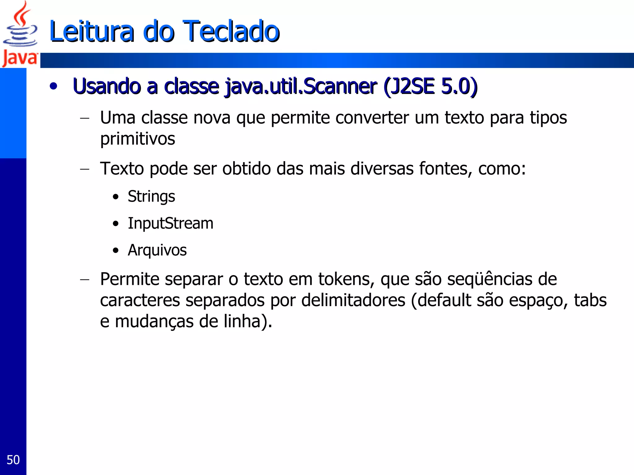 Leitura do Teclado Usando a classe java.util.Scanner (J2SE 5.0) Uma classe nova que permite converter um texto para tipos primitivos Texto pode ser obtido das mais diversas fontes, como: Strings InputStream Arquivos Permite separar o texto em tokens, que são seqüências de caracteres separados por delimitadores (default são espaço, tabs e mudanças de linha).  