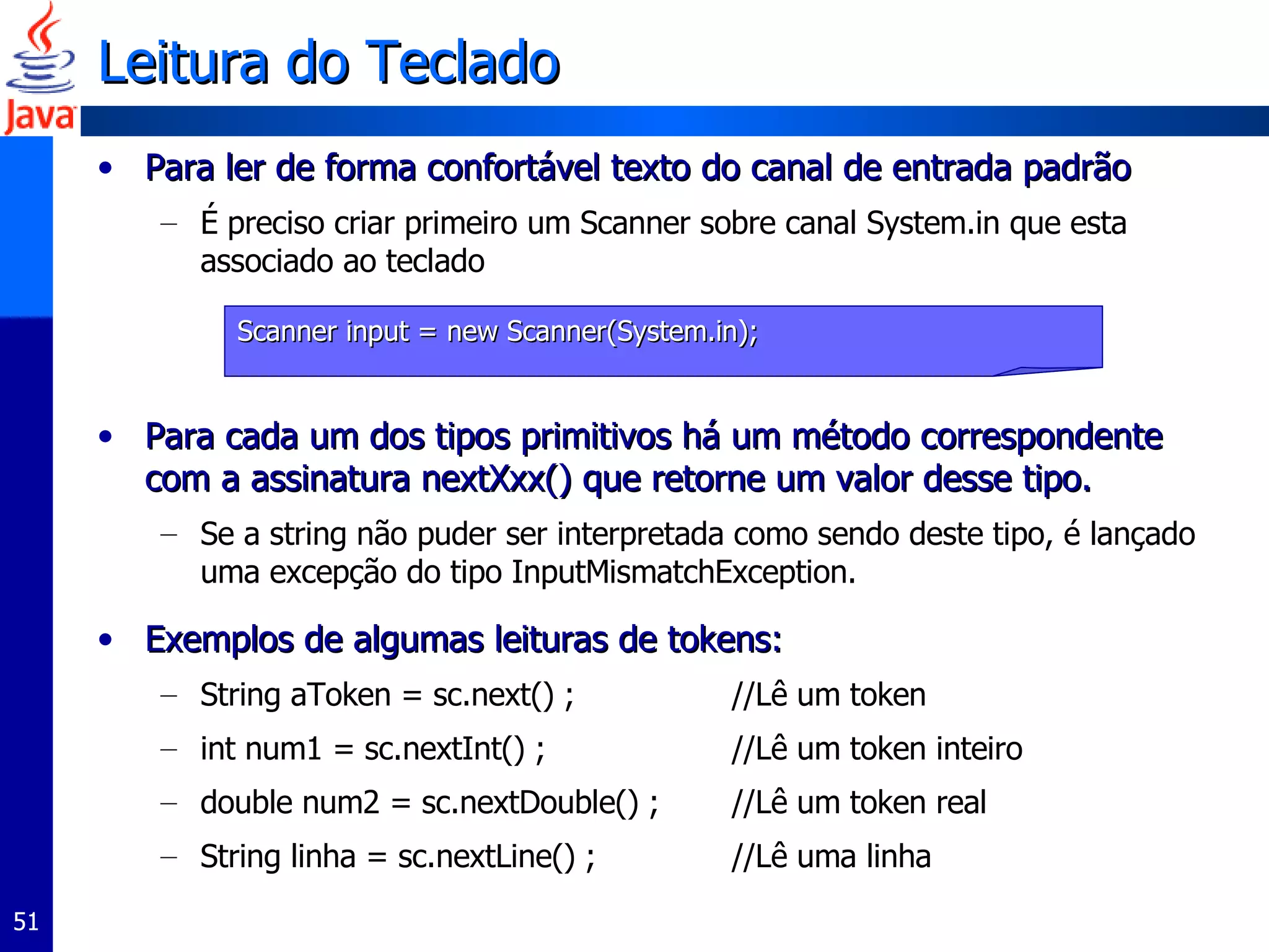Leitura do Teclado Para ler de forma confortável texto do canal de entrada padrão É preciso criar primeiro um Scanner sobre canal System.in que esta associado ao teclado Para cada um dos tipos primitivos há um método correspondente com a assinatura nextXxx() que retorne um valor desse tipo.  Se a string não puder ser interpretada como sendo deste tipo, é lançado uma excepção do tipo InputMismatchException.  Exemplos de algumas leituras de tokens:  String aToken = sc.next() ;  //Lê um token  int num1 = sc.nextInt() ;  //Lê um token inteiro  double num2 = sc.nextDouble() ;  //Lê um token real String linha = sc.nextLine() ;  //Lê uma linha  Scanner input = new Scanner(System.in); 