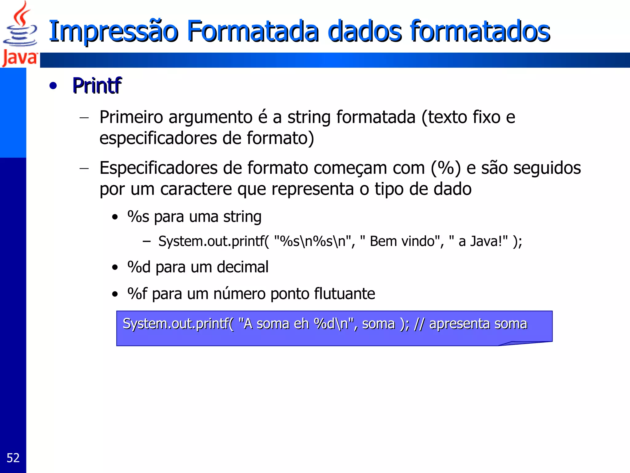 Impressão Formatada dados formatados Printf Primeiro argumento é a string formatada (texto fixo e especificadores de formato) Especificadores de formato começam com (%) e são seguidos por um caractere que representa o tipo de dado %s para uma string  System.out.printf( "%s\n%s\n", " Bem vindo", " a Java!" );  %d para um decimal %f para um número ponto flutuante System.out.printf( "A soma eh %d\n", soma ); // apresenta soma 