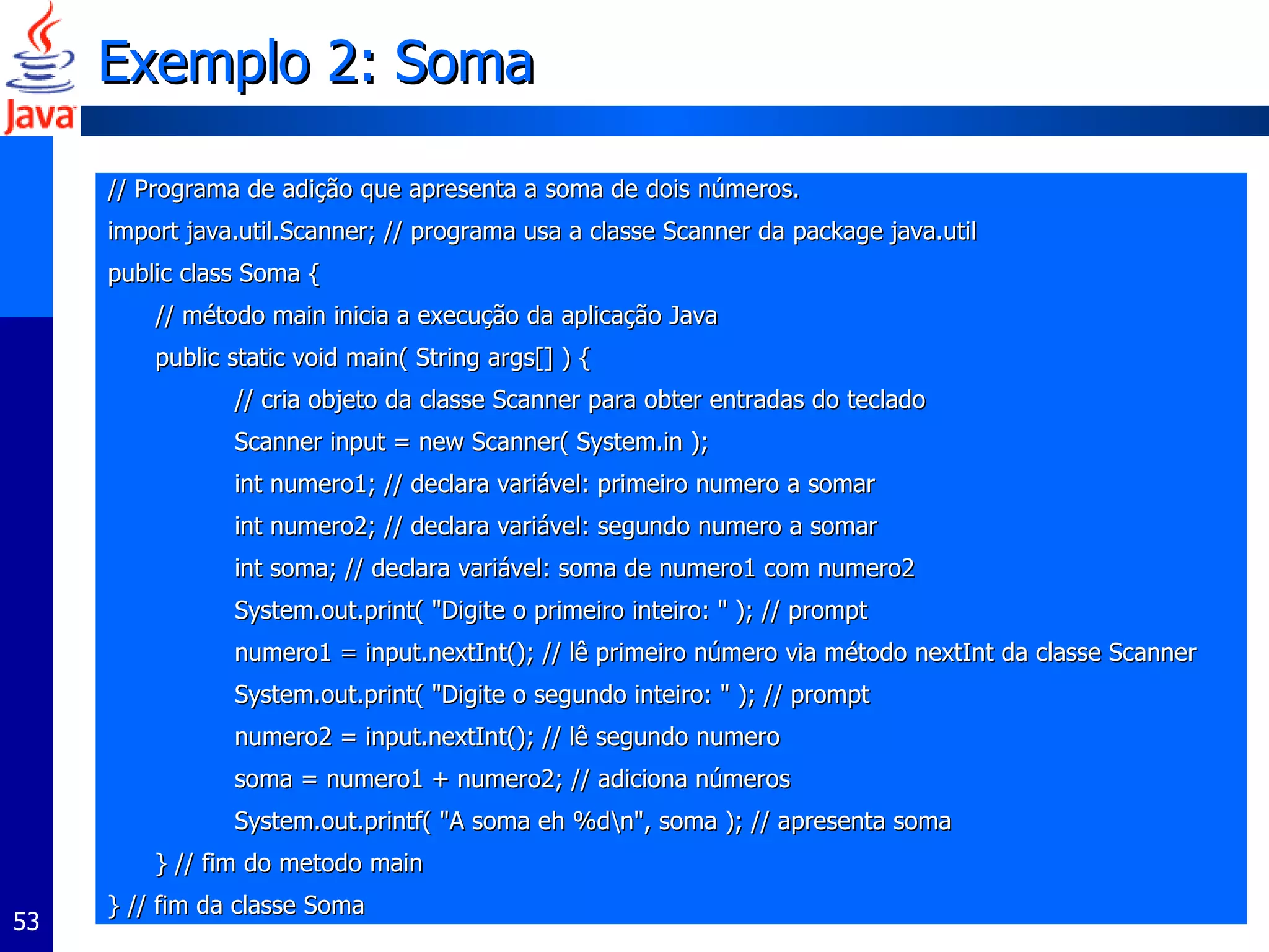 Exemplo 2: Soma // Programa de adição que apresenta a soma de dois números. import java.util.Scanner; // programa usa a classe Scanner da package java.util public class Soma { // método main inicia a execução da aplicação Java  public static void main( String args[] ) { // cria objeto da classe Scanner para obter entradas do teclado Scanner input = new Scanner( System.in );  int numero1; // declara variável: primeiro numero a somar  int numero2; // declara variável: segundo numero a somar  int soma; // declara variável: soma de numero1 com numero2 System.out.print( "Digite o primeiro inteiro: " ); // prompt numero1 = input.nextInt(); // lê primeiro número via método nextInt da classe Scanner  System.out.print( "Digite o segundo inteiro: " ); // prompt numero2 = input.nextInt(); // lê segundo numero soma = numero1 + numero2; // adiciona números System.out.printf( "A soma eh %d\n", soma ); // apresenta soma } // fim do metodo main } // fim da classe Soma 