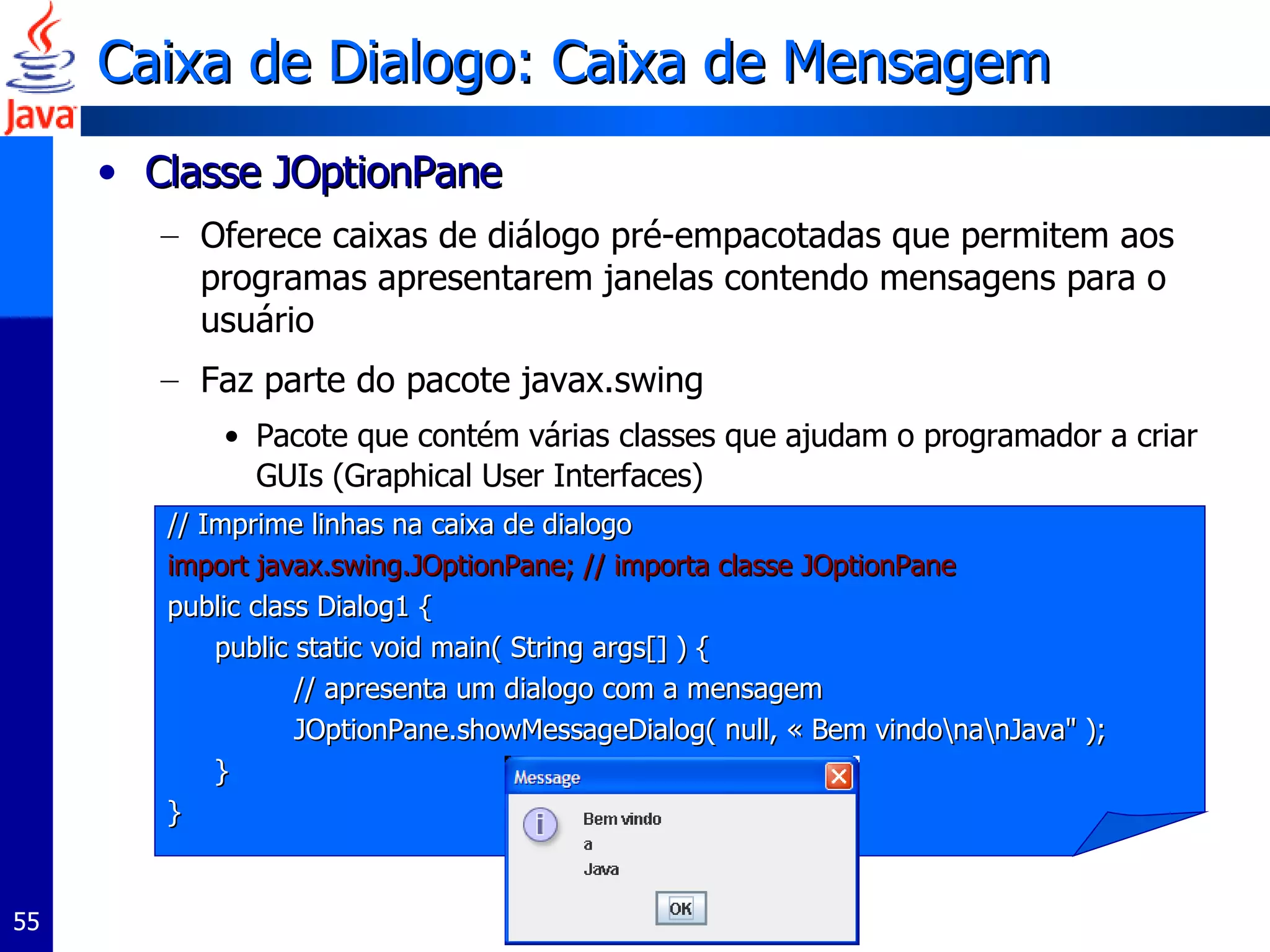 Caixa de Dialogo: Caixa de Mensagem  Classe JOptionPane  Oferece caixas de diálogo pré-empacotadas que permitem aos programas apresentarem janelas contendo mensagens para o usuário Faz parte do pacote javax.swing Pacote que contém várias classes que ajudam o programador a criar GUIs (Graphical User Interfaces)  // Imprime linhas na caixa de dialogo import javax.swing.JOptionPane; // importa classe JOptionPane  public class Dialog1 {  public static void main( String args[] ) {  // apresenta um dialogo com a mensagem JOptionPane.showMessageDialog( null, « Bem vindo\na\nJava" );  }  }  