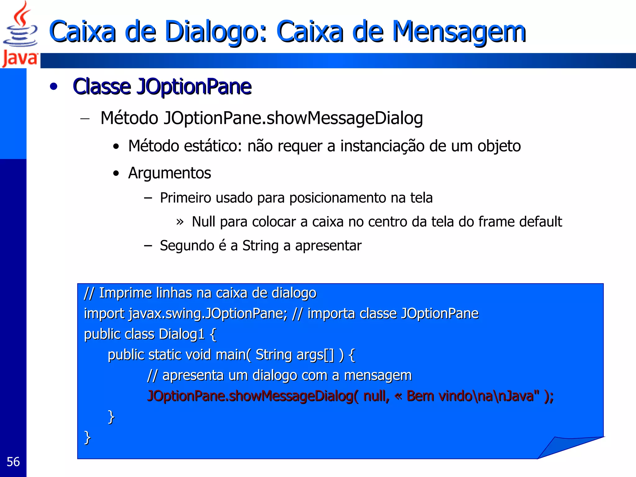 Caixa de Dialogo: Caixa de Mensagem Classe JOptionPane  Método JOptionPane.showMessageDialog  Método estático: não requer a instanciação de um objeto Argumentos Primeiro usado para posicionamento na tela Null para colocar a caixa no centro da tela do frame default Segundo é a String a apresentar // Imprime linhas na caixa de dialogo import javax.swing.JOptionPane; // importa classe JOptionPane  public class Dialog1 {  public static void main( String args[] ) {  // apresenta um dialogo com a mensagem JOptionPane.showMessageDialog( null, « Bem vindo\na\nJava" );  }  }  