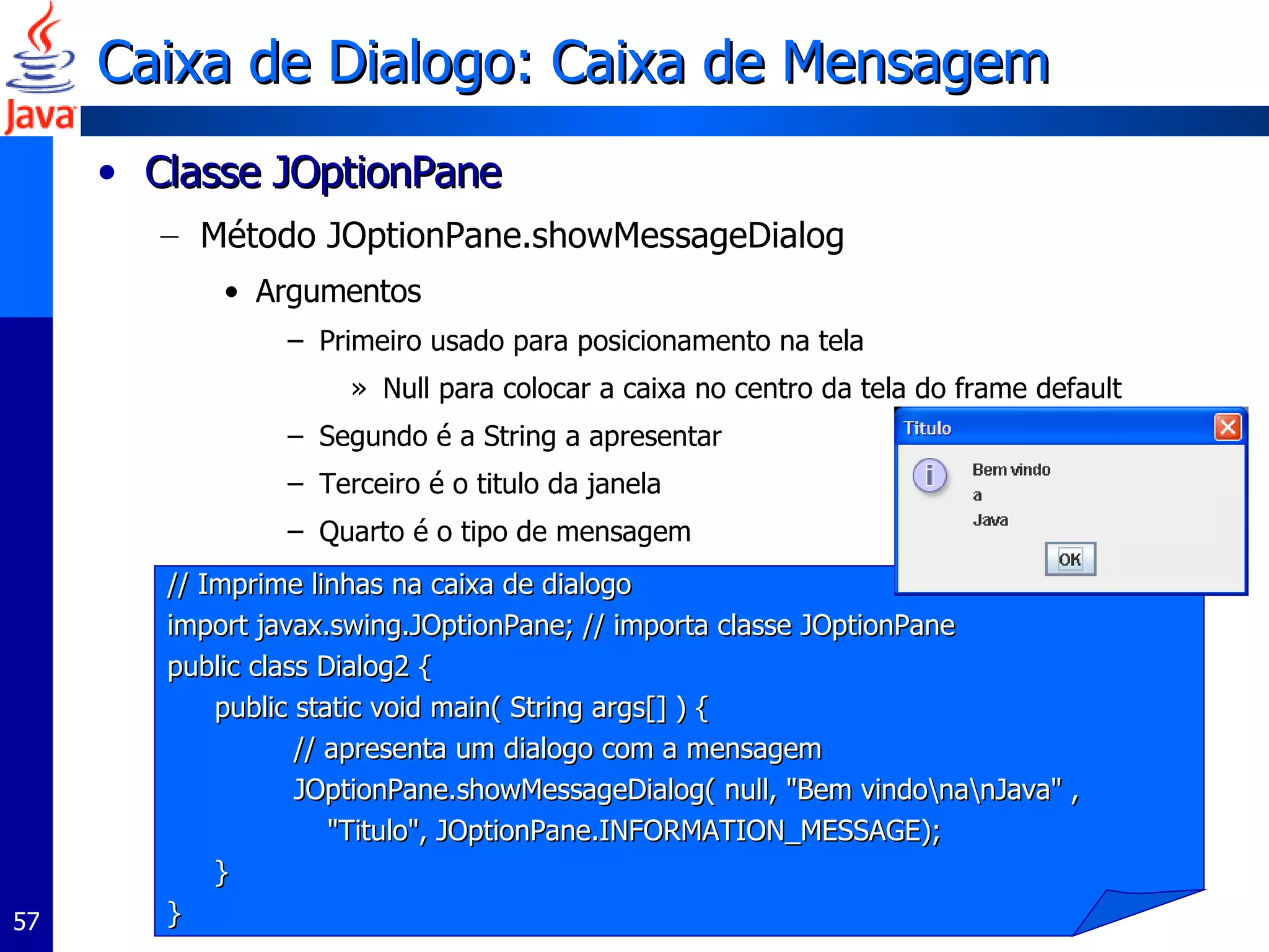 Caixa de Dialogo: Caixa de Mensagem Classe JOptionPane  Método JOptionPane.showMessageDialog  Argumentos Primeiro usado para posicionamento na tela Null para colocar a caixa no centro da tela do frame default Segundo é a String a apresentar Terceiro é o titulo da janela Quarto é o tipo de mensagem // Imprime linhas na caixa de dialogo import javax.swing.JOptionPane; // importa classe JOptionPane  public class Dialog2 {  public static void main( String args[] ) {  // apresenta um dialogo com a mensagem JOptionPane.showMessageDialog( null,  " Bem vindo\na\nJava "  ,  " Titulo " ,  JOptionPane.INFORMATION_MESSAGE );  }  }  