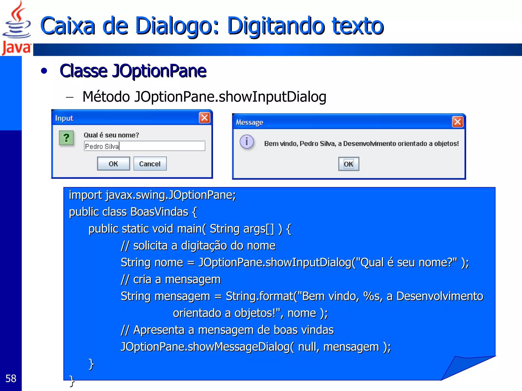 Caixa de Dialogo: Digitando texto Classe JOptionPane  Método JOptionPane.showInputDialog  import javax.swing.JOptionPane;  public class BoasVindas { public static void main( String args[] ) {  // solicita a digitação do nome String nome = JOptionPane.showInputDialog("Qual é seu nome?" );  // cria a mensagem  String mensagem = String.format("Bem vindo, %s, a Desenvolvimento  orientado a objetos!", nome );  // Apresenta a mensagem de boas vindas  JOptionPane.showMessageDialog( null, mensagem );  } } 