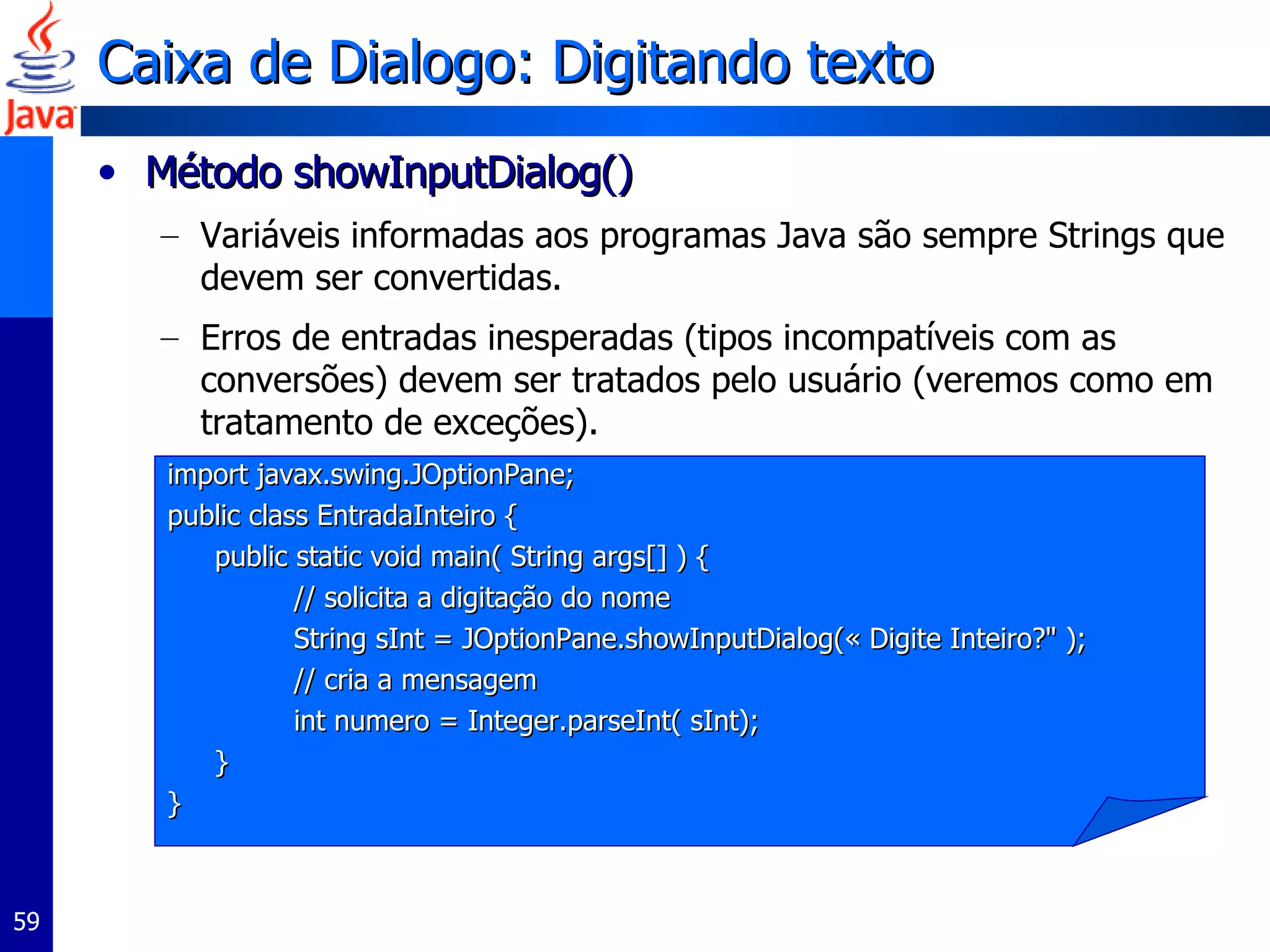 Caixa de Dialogo: Digitando texto Método showInputDialog() Variáveis informadas aos programas Java são sempre Strings que devem ser convertidas. Erros de entradas inesperadas (tipos incompatíveis com as conversões) devem ser tratados pelo usuário (veremos como em tratamento de exceções).  import javax.swing.JOptionPane;  public class EntradaInteiro { public static void main( String args[] ) {  // solicita a digitação do nome String sInt = JOptionPane.showInputDialog(« Digite Inteiro?" );  // cria a mensagem  int numero =  Integer.parseInt( sInt); } } 