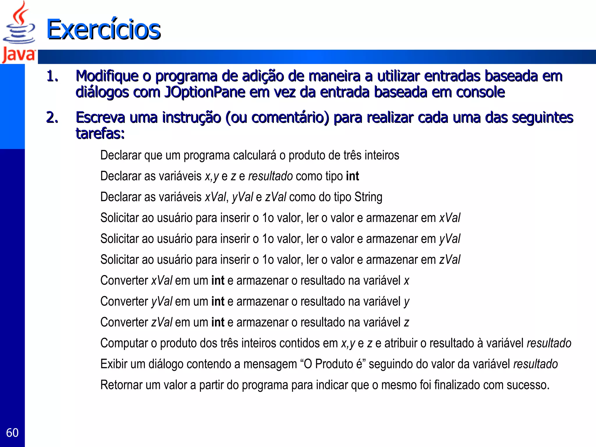 Exercícios Modifique o programa de adição de maneira a utilizar entradas baseada em diálogos com JOptionPane em vez da entrada baseada em console Escreva uma instrução (ou comentário) para realizar cada uma das seguintes tarefas:  Declarar que um programa calculará o produto de três inteiros Declarar as variáveis  x,y  e  z  e  resultado  como tipo  int Declarar as variáveis  xVal ,  yVal  e  zVal  como do tipo String Solicitar ao usuário para inserir o 1o valor, ler o valor e armazenar em  xVal Solicitar ao usuário para inserir o 1o valor, ler o valor e armazenar em  yVal Solicitar ao usuário para inserir o 1o valor, ler o valor e armazenar em  zVal Converter  xVal  em um  int   e armazenar o resultado na variável  x Converter  yVal  em um  int   e armazenar o resultado na variável  y Converter  zVal  em um  int   e armazenar o resultado na variável  z Computar o produto dos três inteiros contidos em  x,y  e  z  e atribuir o resultado à variável  resultado Exibir um diálogo contendo a mensagem “O Produto é” seguindo do valor da variável  resultado Retornar um valor a partir do programa para indicar que o mesmo foi finalizado com sucesso. 
