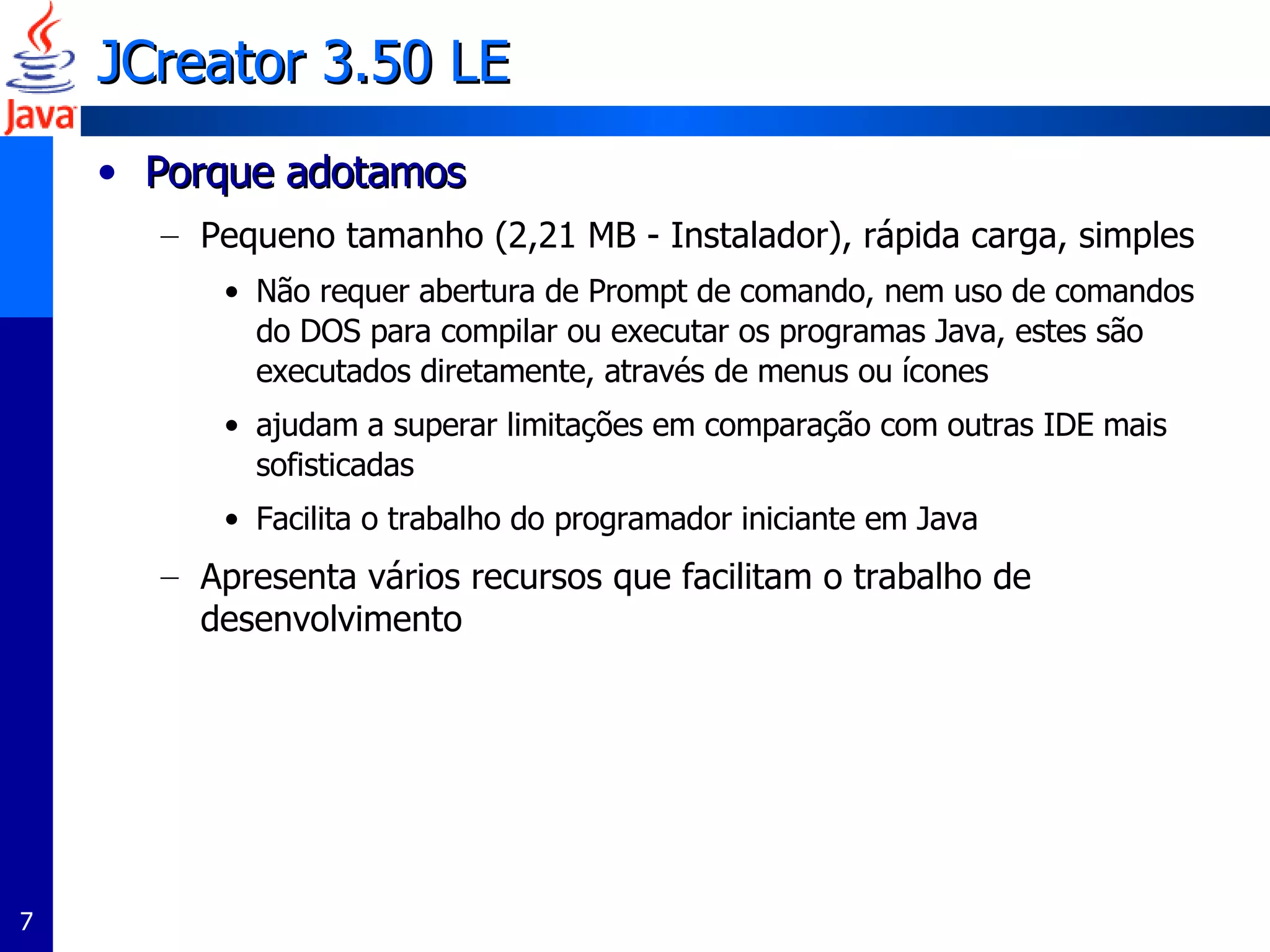 JCreator  3.50 LE  Porque adotamos  Pequeno tamanho (2,21 MB - Instalador), rápida carga, simples Não requer abertura de Prompt de comando, nem uso de comandos do DOS para compilar ou executar os programas Java, estes são executados diretamente, através de menus ou ícones ajudam a superar limitações em comparação com outras IDE mais sofisticadas Facilita o trabalho do programador iniciante em Java Apresenta vários recursos que facilitam o trabalho de desenvolvimento 