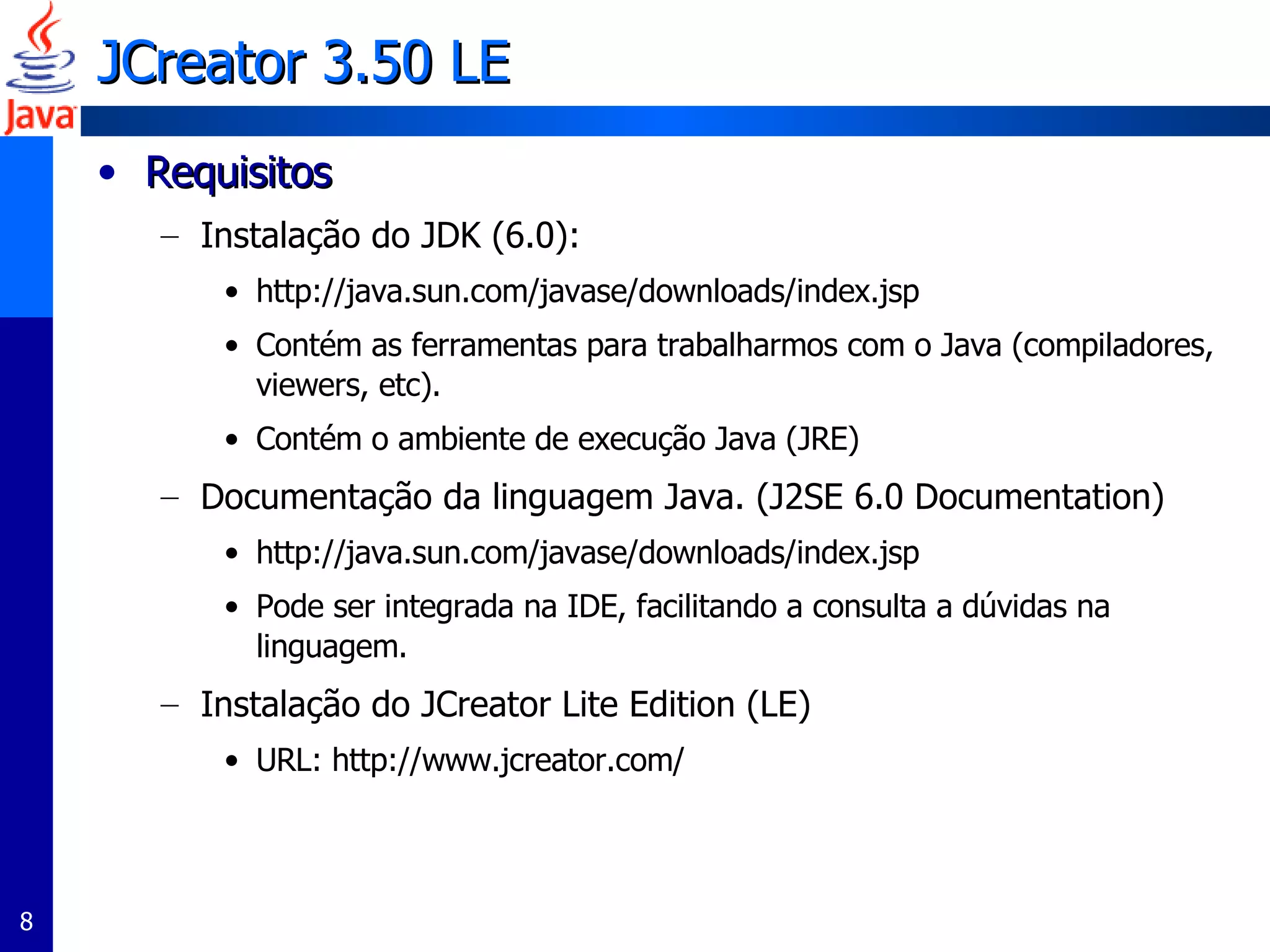 JCreator  3.50 LE  Requisitos Instalação do JDK (6.0):  http://java.sun.com/javase/downloads/index.jsp Contém as ferramentas para trabalharmos com o Java (compiladores, viewers, etc). Contém o ambiente de execução Java (JRE) Documentação da linguagem Java. (J2SE 6.0 Documentation) http://java.sun.com/javase/downloads/index.jsp Pode ser integrada na IDE, facilitando a consulta a dúvidas na linguagem. Instalação do JCreator Lite Edition (LE) URL: http://www.jcreator.com/ 