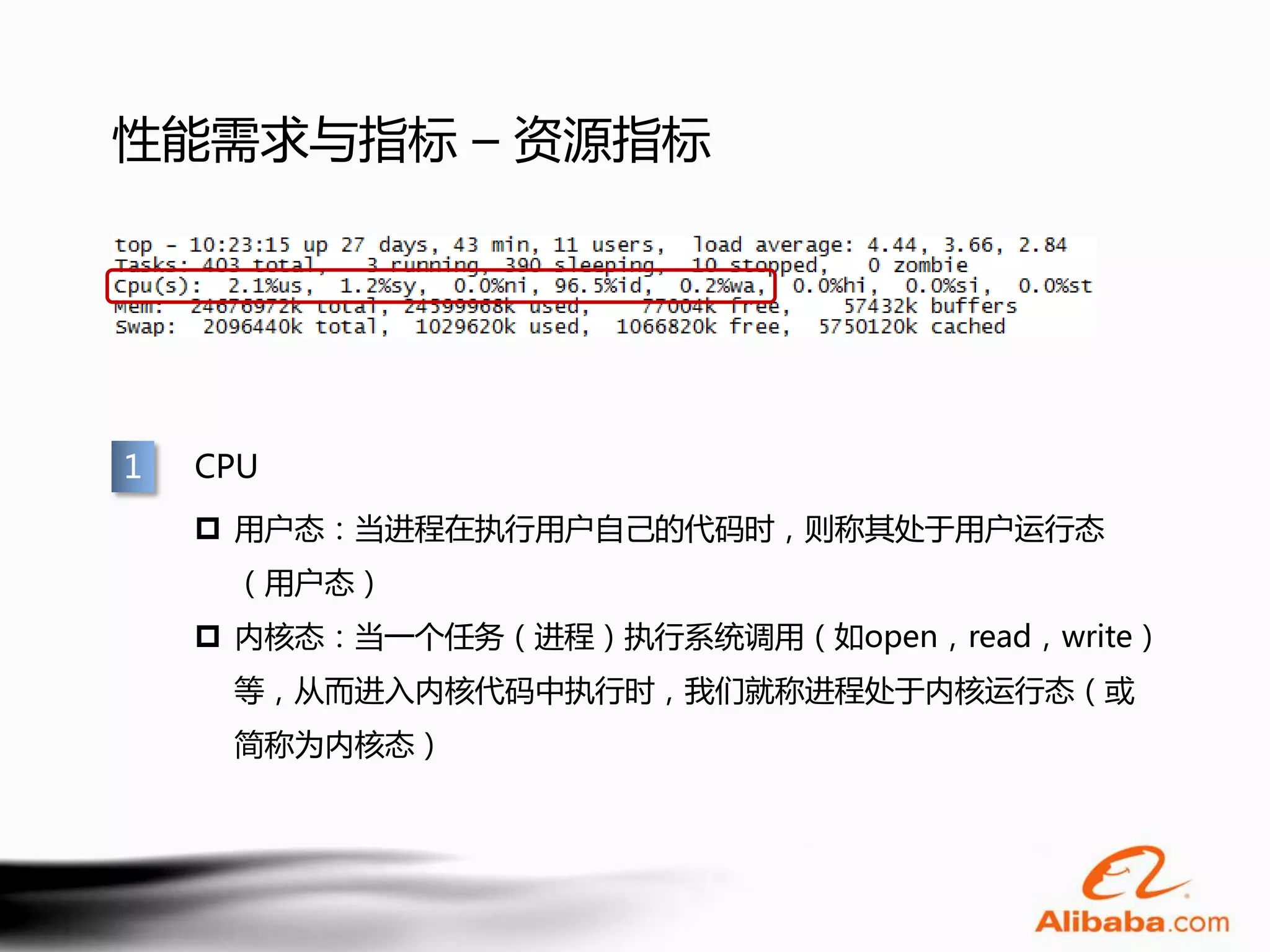 性能需求与指标 – 资源指标




1   CPU
     用户态：当进程在执行用户自己的代码时，则称其处于用户运行态
     （用户态）
     内核态：当一个任务（进程）执行系统调用（如open，read，write）
     等，从而进入内核代码中执行时，我们就称进程处于内核运行态（或
     简称为内核态）
 