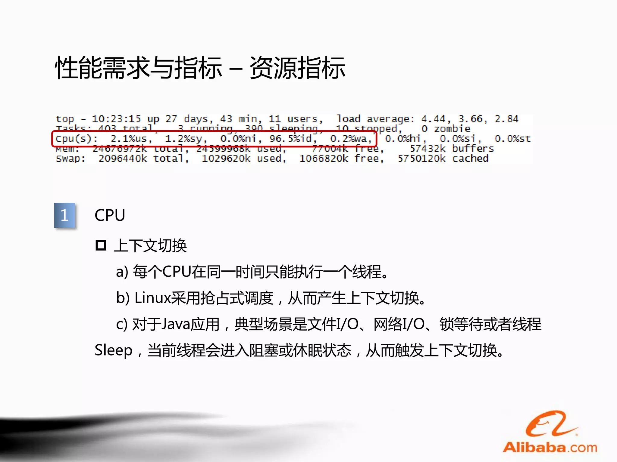 性能需求与指标 – 资源指标




1   CPU
     上下文切换
      a) 每个CPU在同一时间只能执行一个线程。
      b) Linux采用抢占式调度，从而产生上下文切换。
      c) 对于Java应用，典型场景是文件I/O、网络I/O、锁等待或者线程
    Sleep，当前线程会进入阻塞或休眠状态，从而触发上下文切换。
 