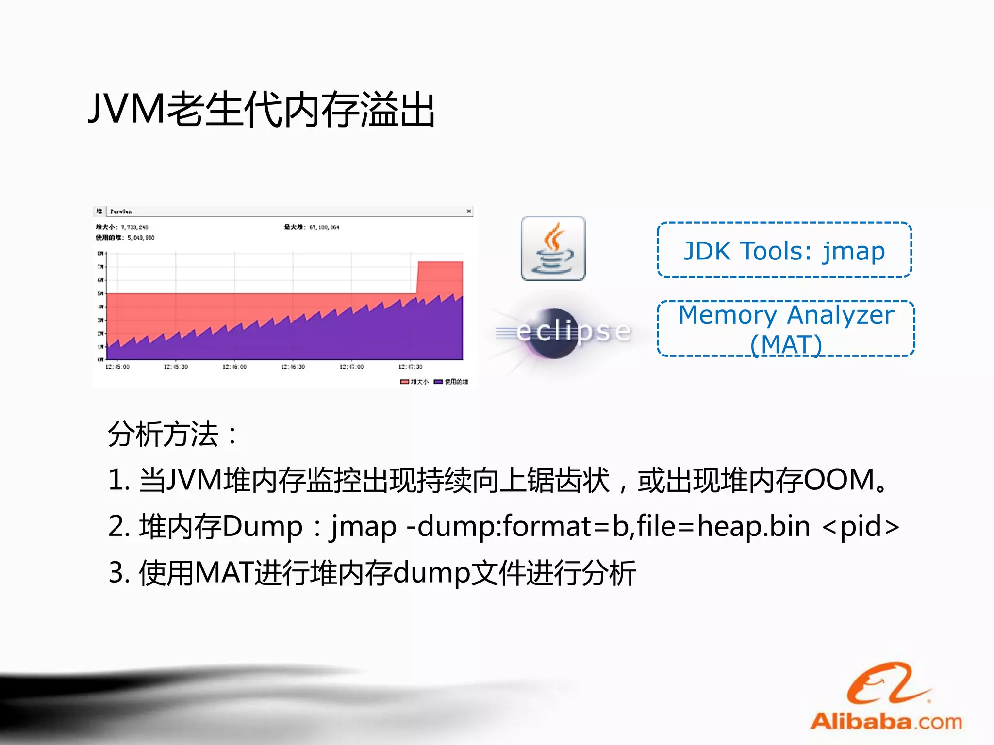 JVM老生代内存溢出


                                    JDK Tools: jmap

                                   Memory Analyzer
                                       (MAT)


分析方法：
1. 当JVM堆内存监控出现持续向上锯齿状，或出现堆内存OOM。
2. 堆内存Dump：jmap -dump:format=b,file=heap.bin <pid>
3. 使用MAT进行堆内存dump文件进行分析
 