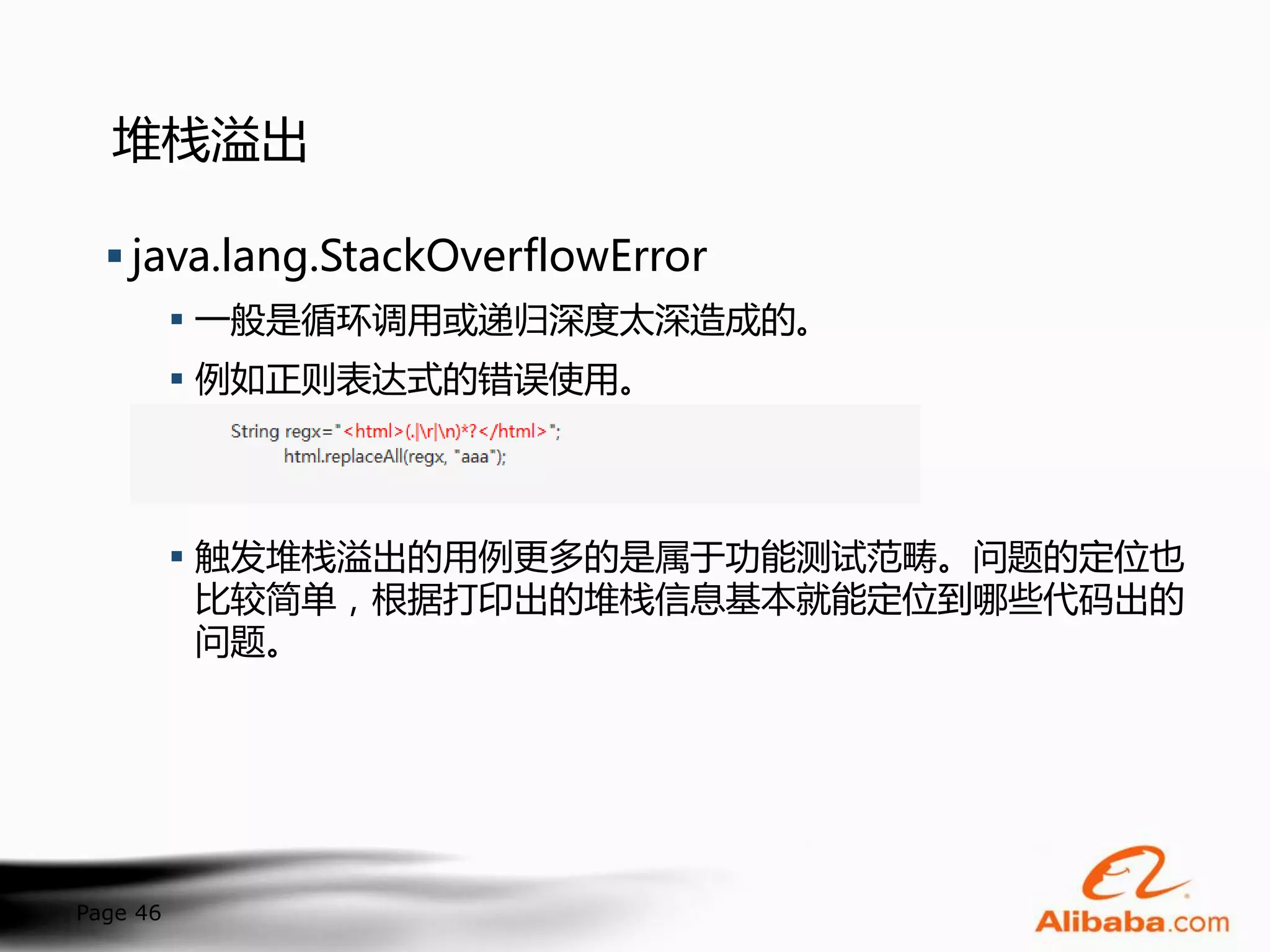 堆栈溢出

   java.lang.StackOverflowError
           一般是循环调用或递归深度太深造成的。
           例如正则表达式的错误使用。




           触发堆栈溢出的用例更多的是属于功能测试范畴。问题的定位也
            比较简单，根据打印出的堆栈信息基本就能定位到哪些代码出的
            问题。




Page 46
 