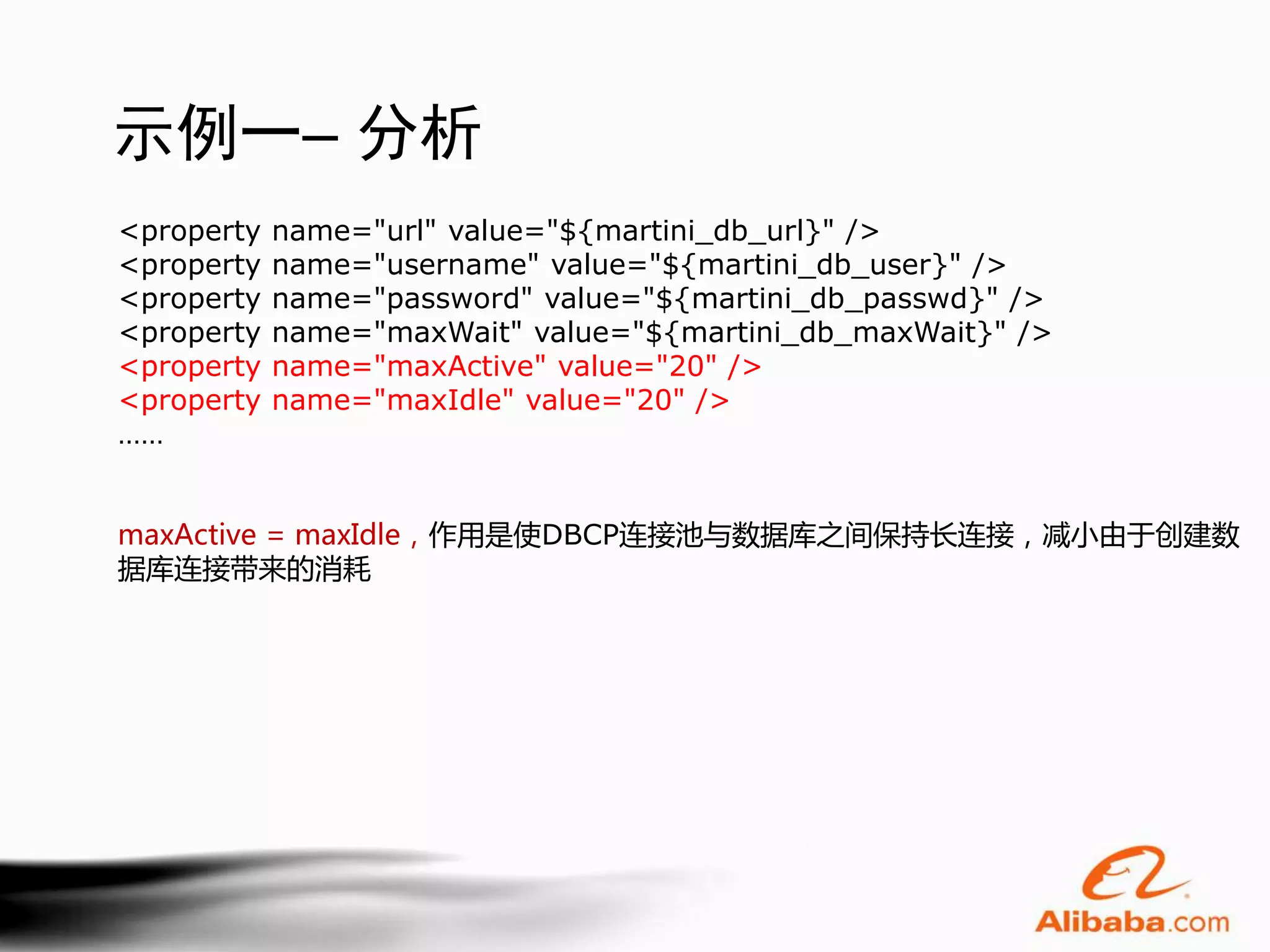 示例一– 分析
<property   name="url" value="${martini_db_url}" />
<property   name="username" value="${martini_db_user}" />
<property   name="password" value="${martini_db_passwd}" />
<property   name="maxWait" value="${martini_db_maxWait}" />
<property   name="maxActive" value="20" />
<property   name="maxIdle" value="20" />
……


maxActive = maxIdle，作用是使DBCP连接池与数据库之间保持长连接，减小由于创建数
据库连接带来的消耗
 