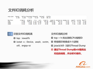 文件IO消耗分析




3-1 识别文件IO消耗高               文件IO消耗分析
   top：iowait%              top + h 找出消耗CPU线程ID
   iostat -x：Device、await、svctm、  将线程ID转换成十六进制
    util、avgqu-sz            jstack/kill -3进行Thread Dump
                             通过Thread Dump的nid值找出
                              对应的线程，并分析IO操作。
 