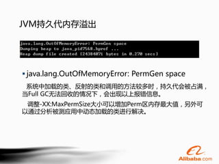 JVM持久代内存溢出




 java.lang.OutOfMemoryError: PermGen space
 系统中加载的类、反射的类和调用的方法较多时，持久代会被占满，
当Full GC无法回收的情况下，会出现以上报错信息。
 调整-XX:MaxPermSize大小可以增加Perm区内存最大值，另外可
以通过分析被测应用中动态加载的类进行解决。
 