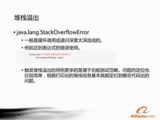 堆栈溢出

   java.lang.StackOverflowError
           一般是循环调用或递归深度太深造成的。
           例如正则表达式的错误使用。




           触发堆栈溢出的用例更多的是属于功能测试范畴。问题的定位也
            比较简单，根据打印出的堆栈信息基本就能定位到哪些代码出的
            问题。




Page 46
 