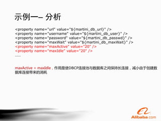 示例一– 分析
<property   name="url" value="${martini_db_url}" />
<property   name="username" value="${martini_db_user}" />
<property   name="password" value="${martini_db_passwd}" />
<property   name="maxWait" value="${martini_db_maxWait}" />
<property   name="maxActive" value="20" />
<property   name="maxIdle" value="20" />
……


maxActive = maxIdle，作用是使DBCP连接池与数据库之间保持长连接，减小由于创建数
据库连接带来的消耗
 