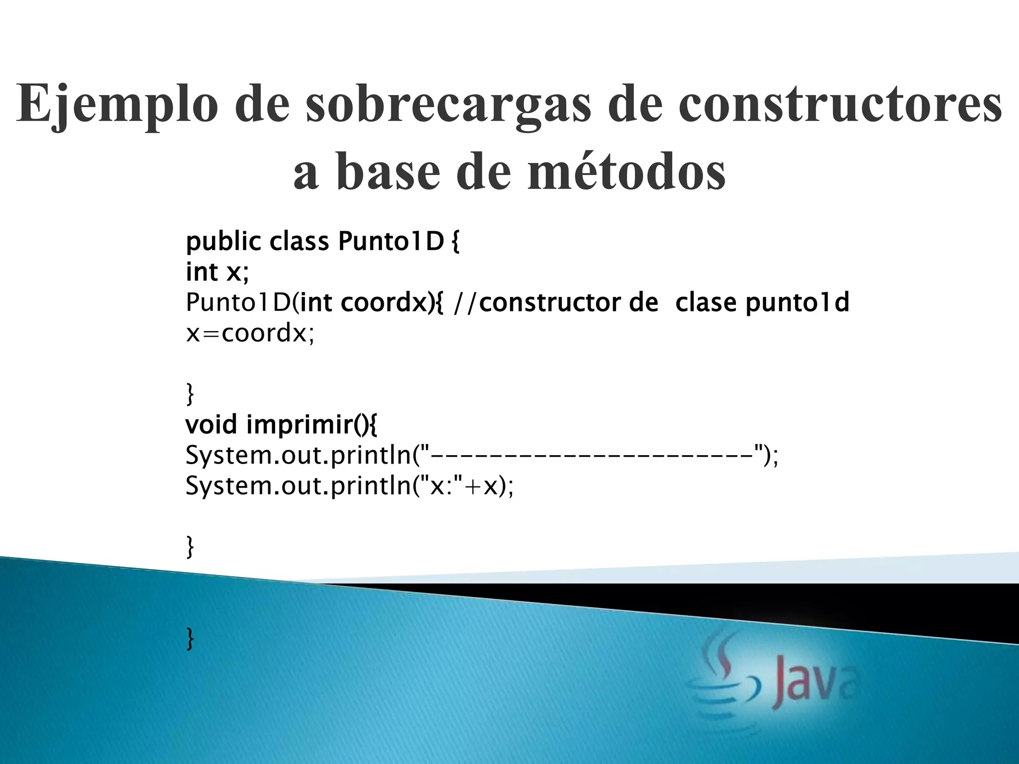 Ejemplo de sobrecargas de constructores
          a base de métodos
      public class Punto1D {
      int x;
      Punto1D(int coordx){ //constructor de clase punto1d
      x=coordx;

      }
      void imprimir(){
      System.out.println("----------------------");
      System.out.println("x:"+x);

      }


      }
 