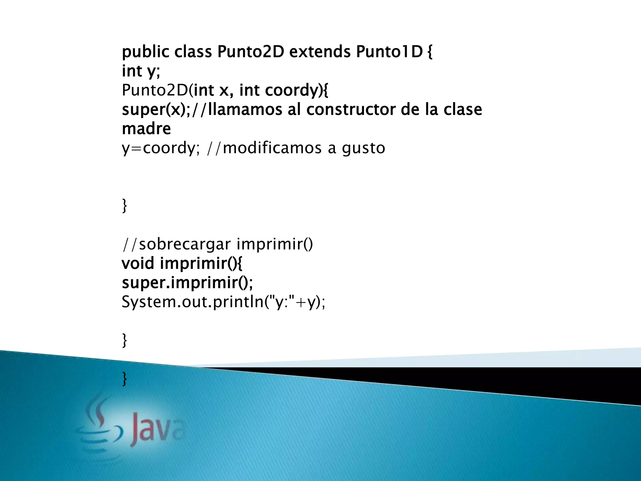 public class Punto2D extends Punto1D {
int y;
Punto2D(int x, int coordy){
super(x);//llamamos al constructor de la clase
madre
y=coordy; //modificamos a gusto


}

//sobrecargar imprimir()
void imprimir(){
super.imprimir();
System.out.println("y:"+y);

}

}
 