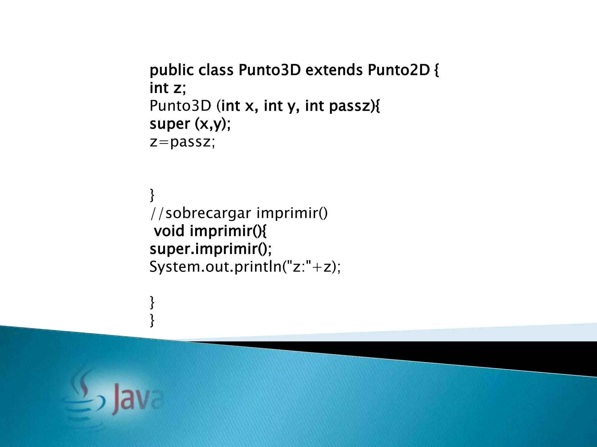 public class Punto3D extends Punto2D {
int z;
Punto3D (int x, int y, int passz){
super (x,y);
z=passz;


}
//sobrecargar imprimir()
 void imprimir(){
super.imprimir();
System.out.println("z:"+z);

}
}
 