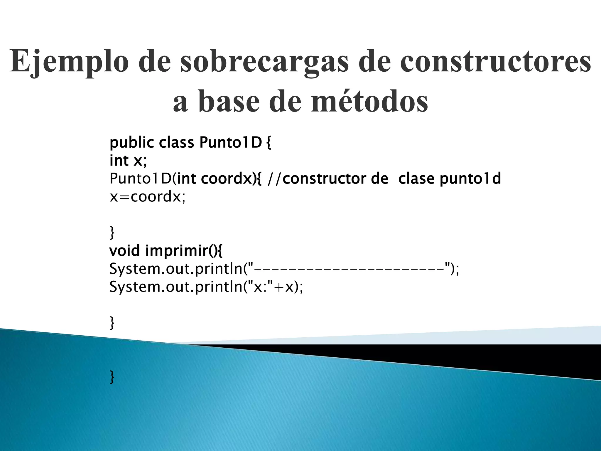 Ejemplo de sobrecargas de constructores
          a base de métodos
      public class Punto1D {
      int x;
      Punto1D(int coordx){ //constructor de clase punto1d
      x=coordx;

      }
      void imprimir(){
      System.out.println("----------------------");
      System.out.println("x:"+x);

      }


      }
 