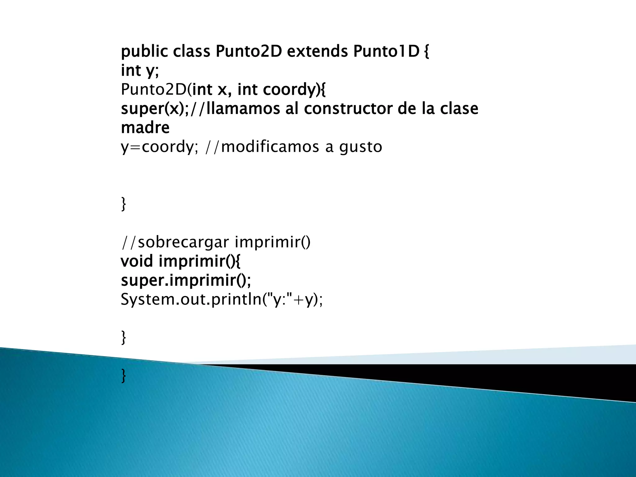 public class Punto2D extends Punto1D {
int y;
Punto2D(int x, int coordy){
super(x);//llamamos al constructor de la clase
madre
y=coordy; //modificamos a gusto


}

//sobrecargar imprimir()
void imprimir(){
super.imprimir();
System.out.println("y:"+y);

}

}
 
