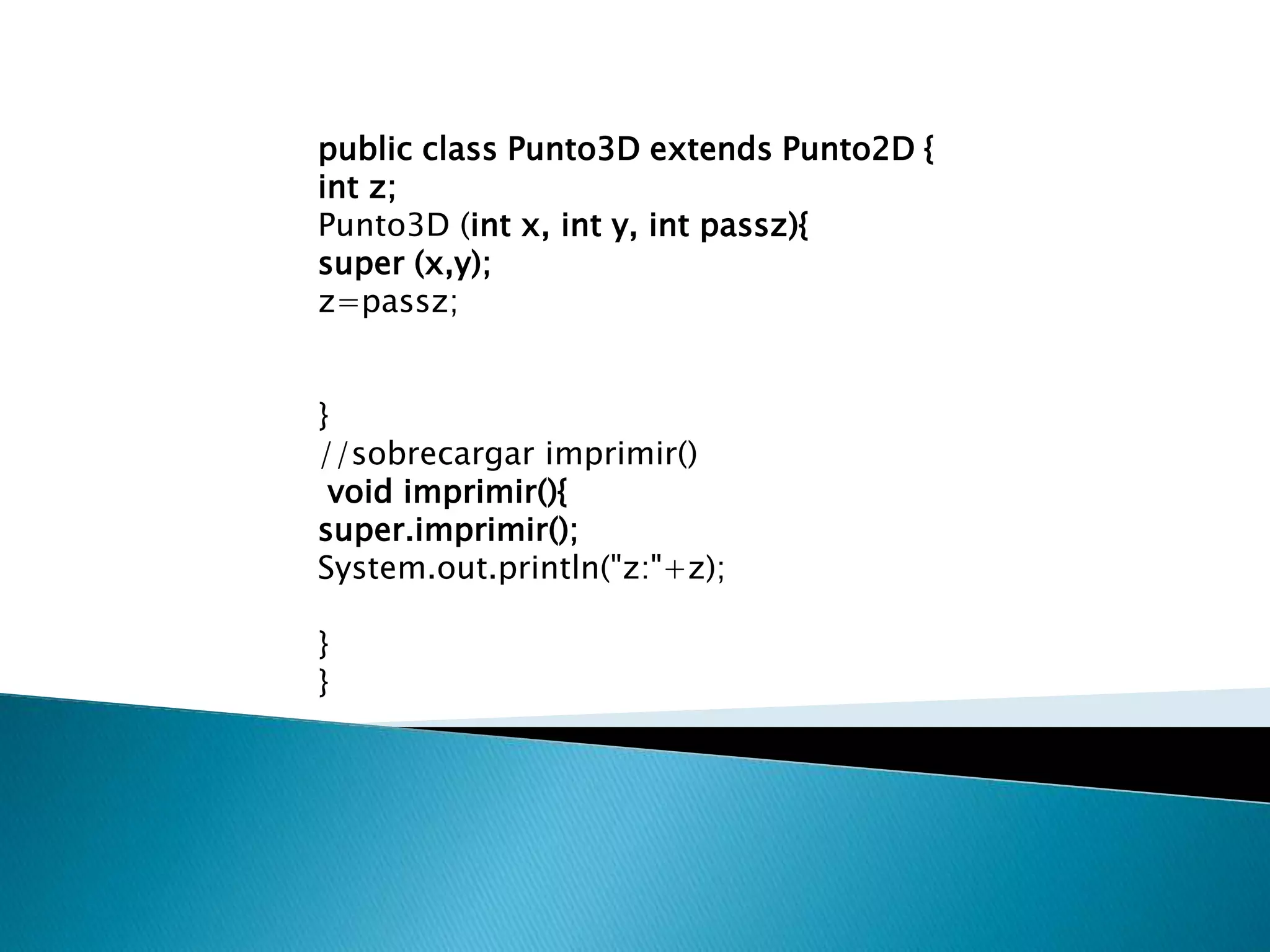 public class Punto3D extends Punto2D {
int z;
Punto3D (int x, int y, int passz){
super (x,y);
z=passz;


}
//sobrecargar imprimir()
 void imprimir(){
super.imprimir();
System.out.println("z:"+z);

}
}
 