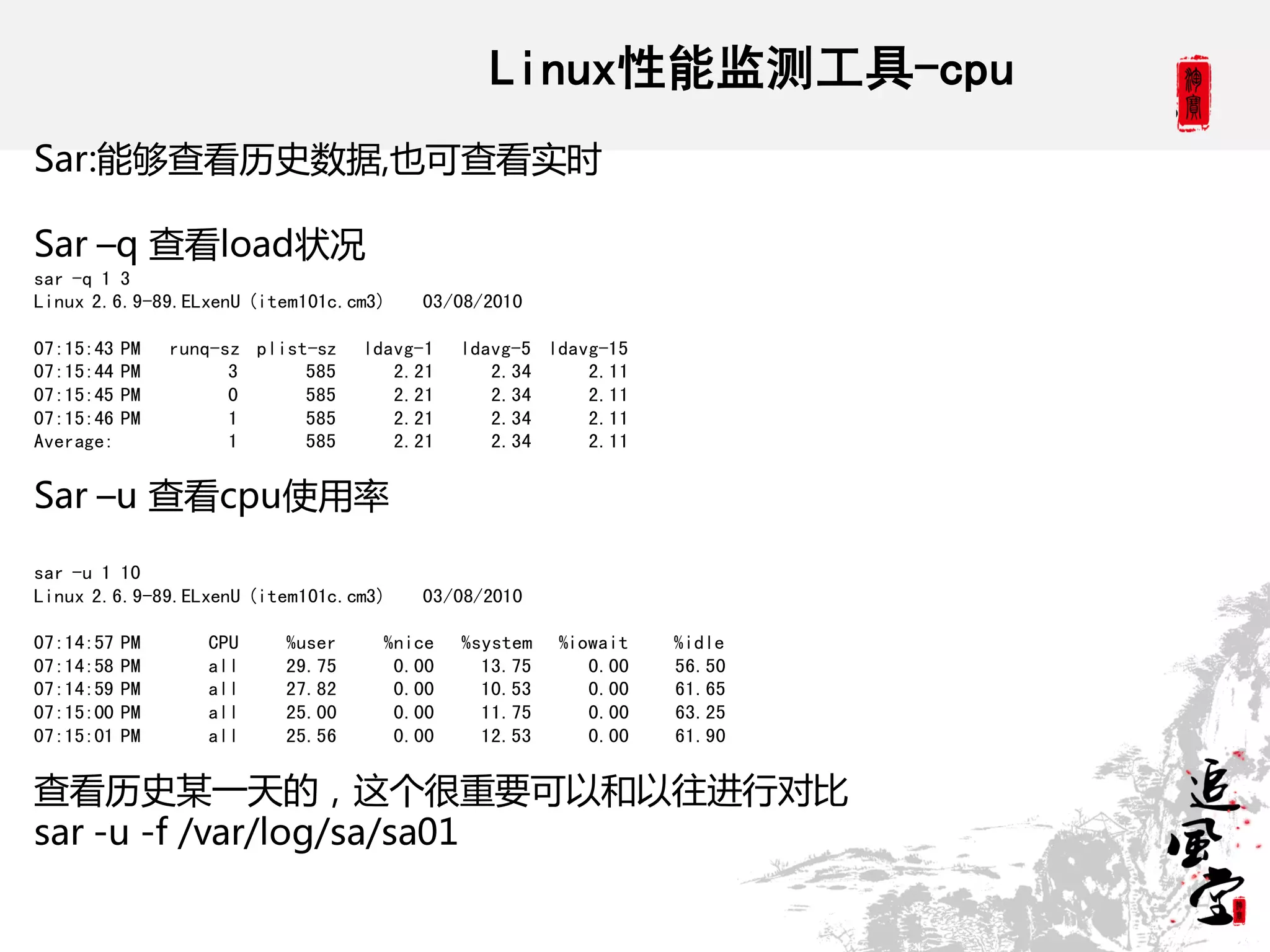Linux性能监测工具-cpu
Sar:能够查看历史数据,也可查看实时

Sar –q 查看load状况
sar -q 1 3
Linux 2.6.9-89.ELxenU (item101c.cm3)    03/08/2010

07:15:43   PM   runq-sz plist-sz   ldavg-1   ldavg-5 ldavg-15
07:15:44   PM         3      585      2.21      2.34     2.11
07:15:45   PM         0      585      2.21      2.34     2.11
07:15:46   PM         1      585      2.21      2.34     2.11
Average:              1      585      2.21      2.34     2.11


Sar –u 查看cpu使用率

sar -u 1 10
Linux 2.6.9-89.ELxenU (item101c.cm3)    03/08/2010

07:14:57   PM      CPU     %user     %nice   %system   %iowait   %idle
07:14:58   PM      all     29.75      0.00     13.75      0.00   56.50
07:14:59   PM      all     27.82      0.00     10.53      0.00   61.65
07:15:00   PM      all     25.00      0.00     11.75      0.00   63.25
07:15:01   PM      all     25.56      0.00     12.53      0.00   61.90


查看历史某一天的，这个很重要可以和以往进行对比
sar -u -f /var/log/sa/sa01
 