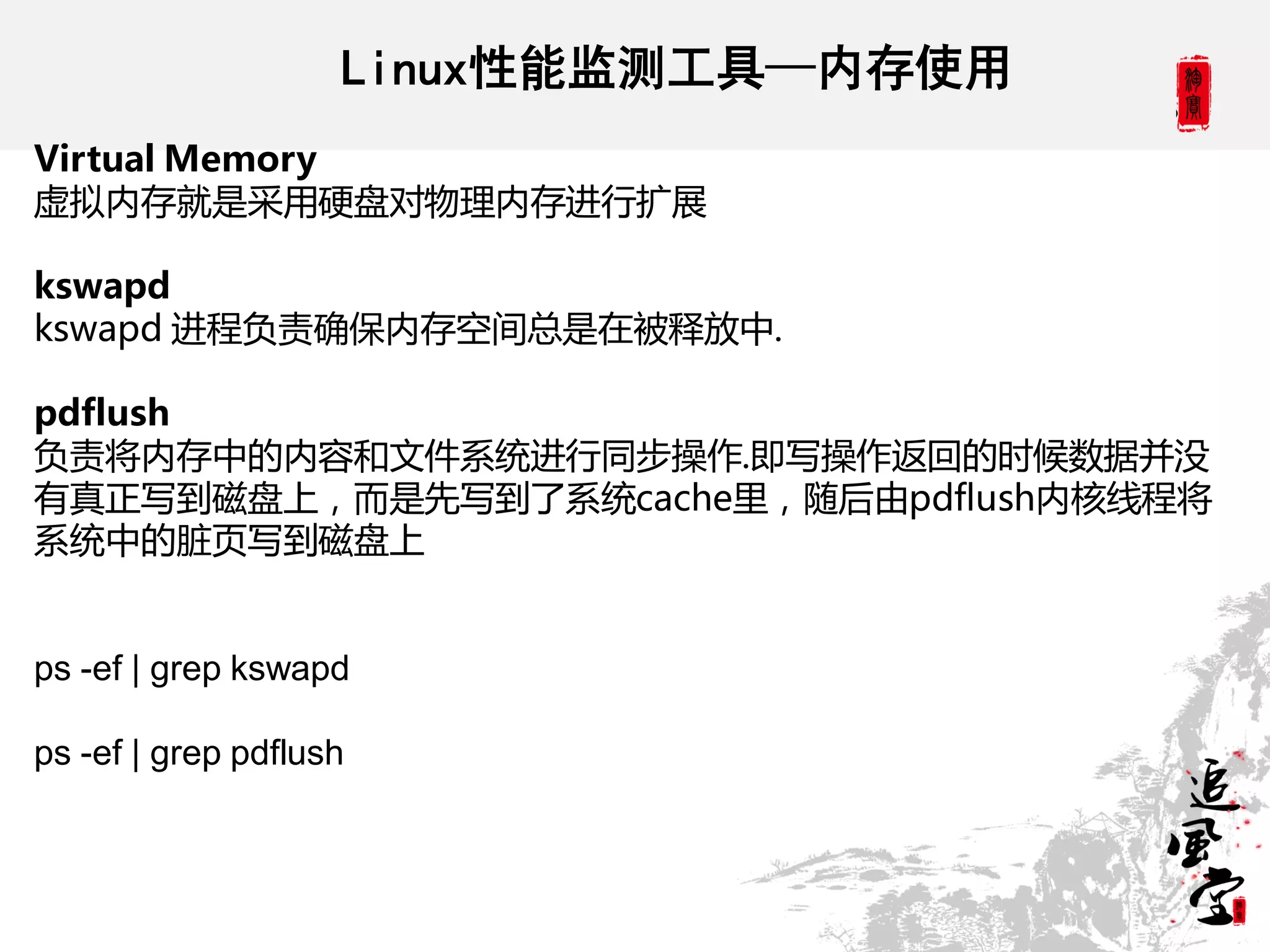 Linux性能监测工具—内存使用
Virtual Memory
虚拟内存就是采用硬盘对物理内存进行扩展

kswapd
kswapd 进程负责确保内存空间总是在被释放中.

pdflush
负责将内存中的内容和文件系统进行同步操作.即写操作返回的时候数据并没
有真正写到磁盘上，而是先写到了系统cache里，随后由pdflush内核线程将
系统中的脏页写到磁盘上


ps -ef | grep kswapd

ps -ef | grep pdflush
 