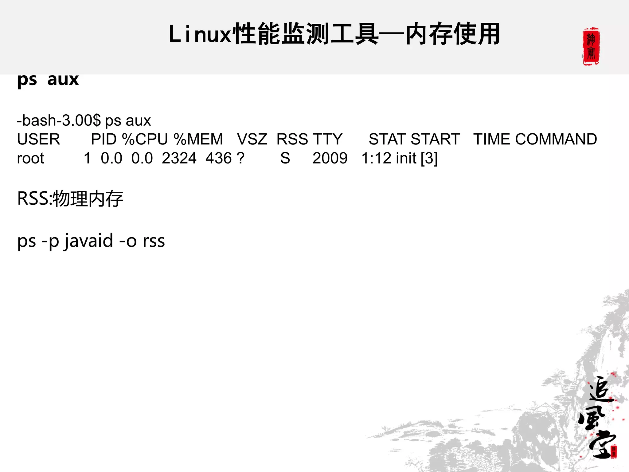 Linux性能监测工具—内存使用
ps aux

-bash-3.00$ ps aux
USER      PID %CPU %MEM VSZ RSS TTY   STAT START TIME COMMAND
root     1 0.0 0.0 2324 436 ? S 2009 1:12 init [3]

RSS:物理内存

ps -p javaid -o rss
 