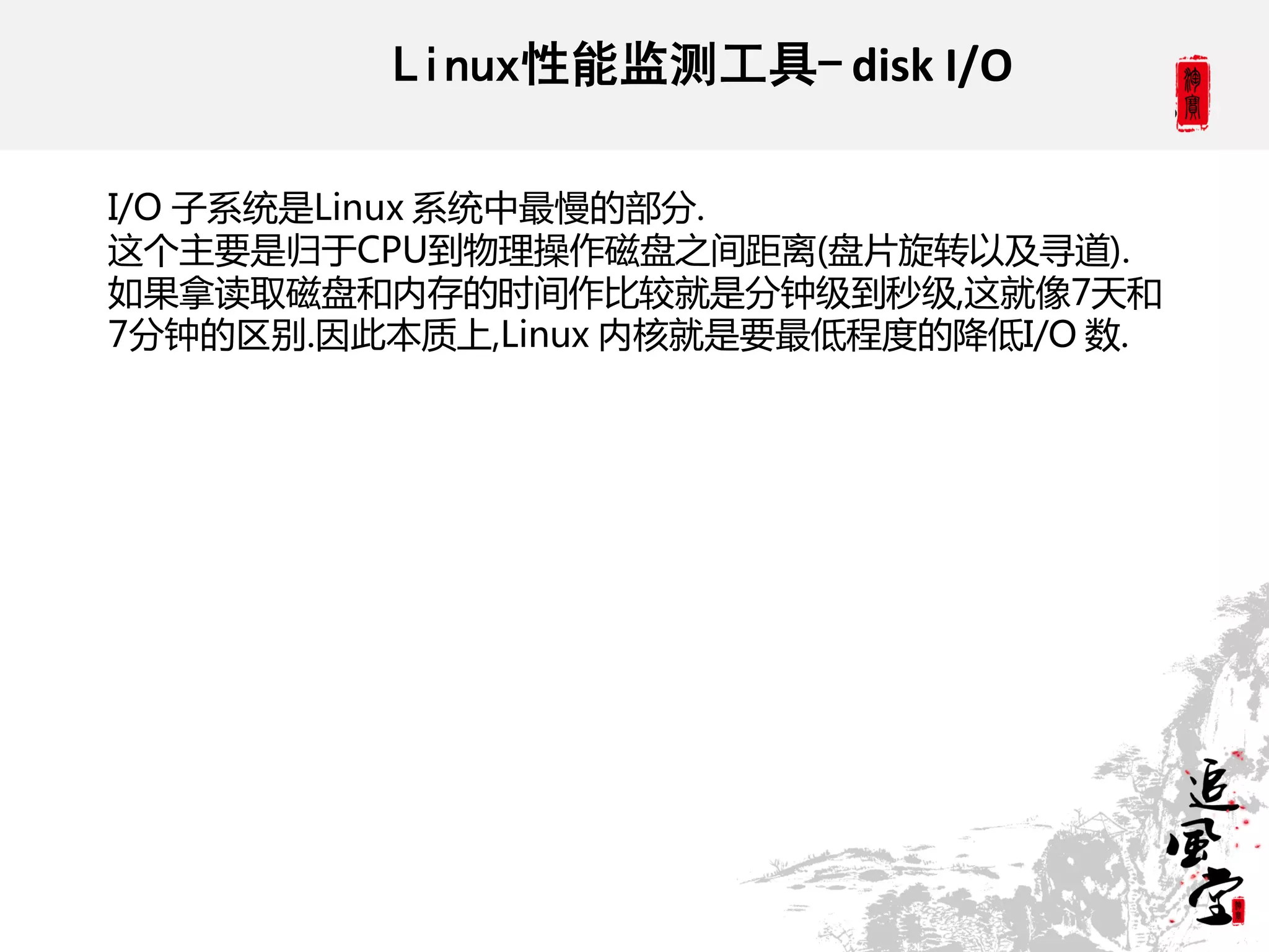 Linux性能监测工具- disk I/O

I/O 子系统是Linux 系统中最慢的部分.
这个主要是归于CPU到物理操作磁盘之间距离(盘片旋转以及寻道).
如果拿读取磁盘和内存的时间作比较就是分钟级到秒级,这就像7天和
7分钟的区别.因此本质上,Linux 内核就是要最低程度的降低I/O 数.
 