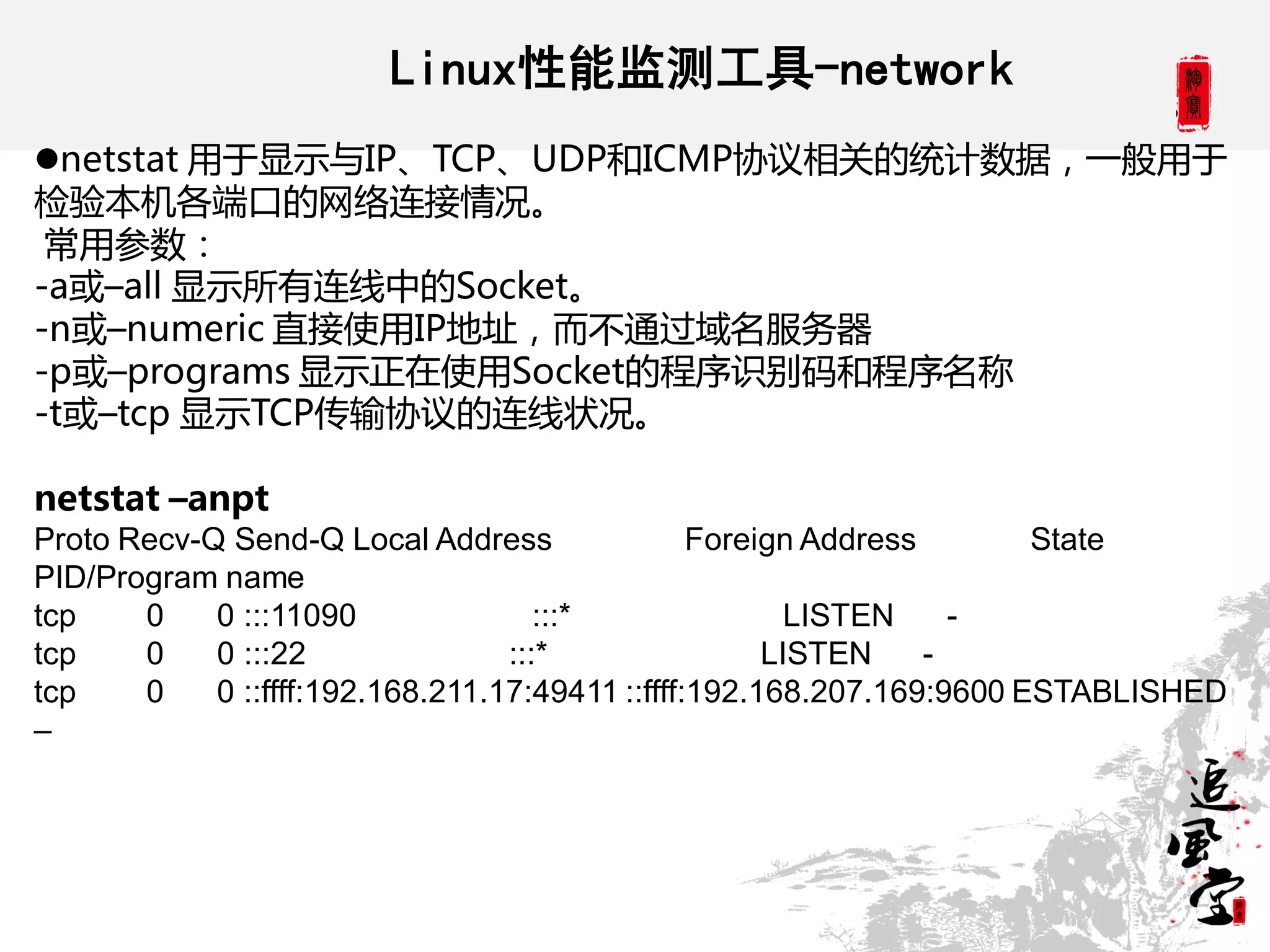 Linux性能监测工具-network
netstat 用于显示不IP、TCP、UDP和ICMP协议相关的统计数据，一般用于
检验本机各端口的网络连接情况。
 常用参数：
-a或–all 显示所有连线中的Socket。
-n或–numeric 直接使用IP地址，而丌通过域名服务器
-p或–programs 显示正在使用Socket的程序识别码和程序名称
-t或–tcp 显示TCP传输协议的连线状况。

netstat –anpt
Proto Recv-Q Send-Q Local Address                Foreign Address       State
PID/Program name
tcp    0    0 :::11090               :::*               LISTEN     -
tcp    0    0 :::22               :::*                LISTEN     -
tcp    0    0 ::ffff:192.168.211.17:49411 ::ffff:192.168.207.169:9600 ESTABLISHED
–
 