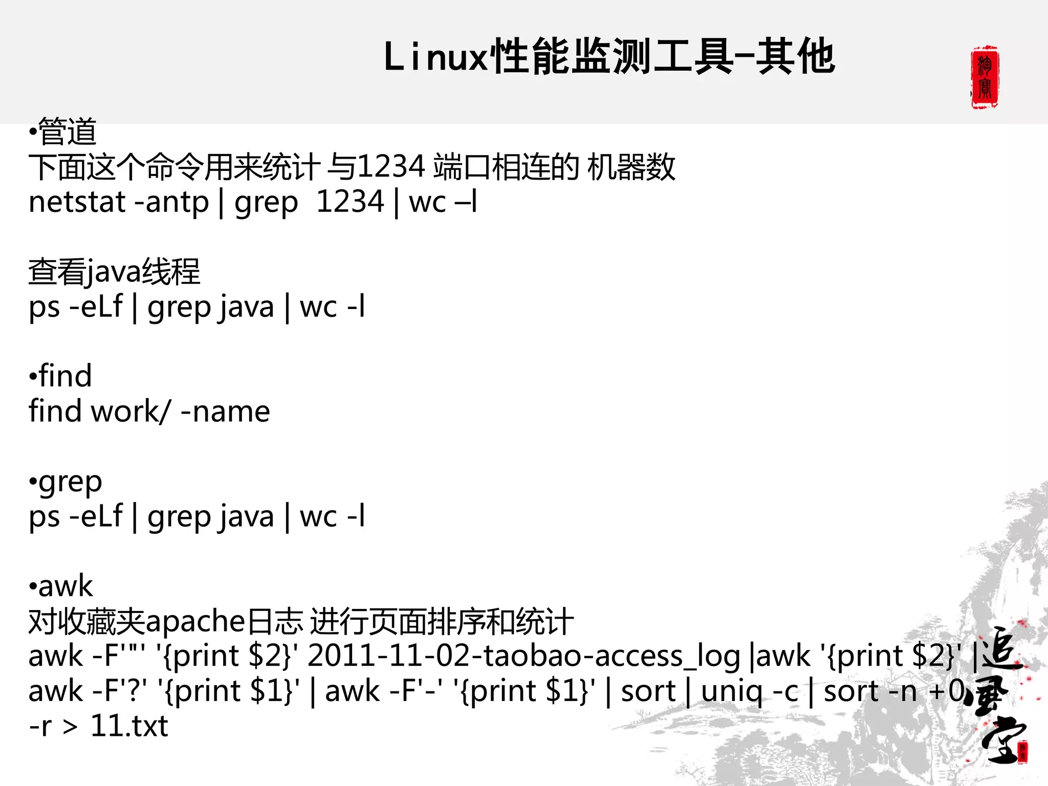 Linux性能监测工具-其他
•管道
下面这个命令用来统计 不1234 端口相连的 机器数
netstat -antp | grep 1234 | wc –l

查看java线程
ps -eLf | grep java | wc -l

•find
find work/ -name

•grep
ps -eLf | grep java | wc -l

•awk
对收藏夹apache日志 进行页面排序和统计
awk -F'"' '{print $2}' 2011-11-02-taobao-access_log |awk '{print $2}' |
awk -F'?' '{print $1}' | awk -F'-' '{print $1}' | sort | uniq -c | sort -n +0 -1
-r > 11.txt
 