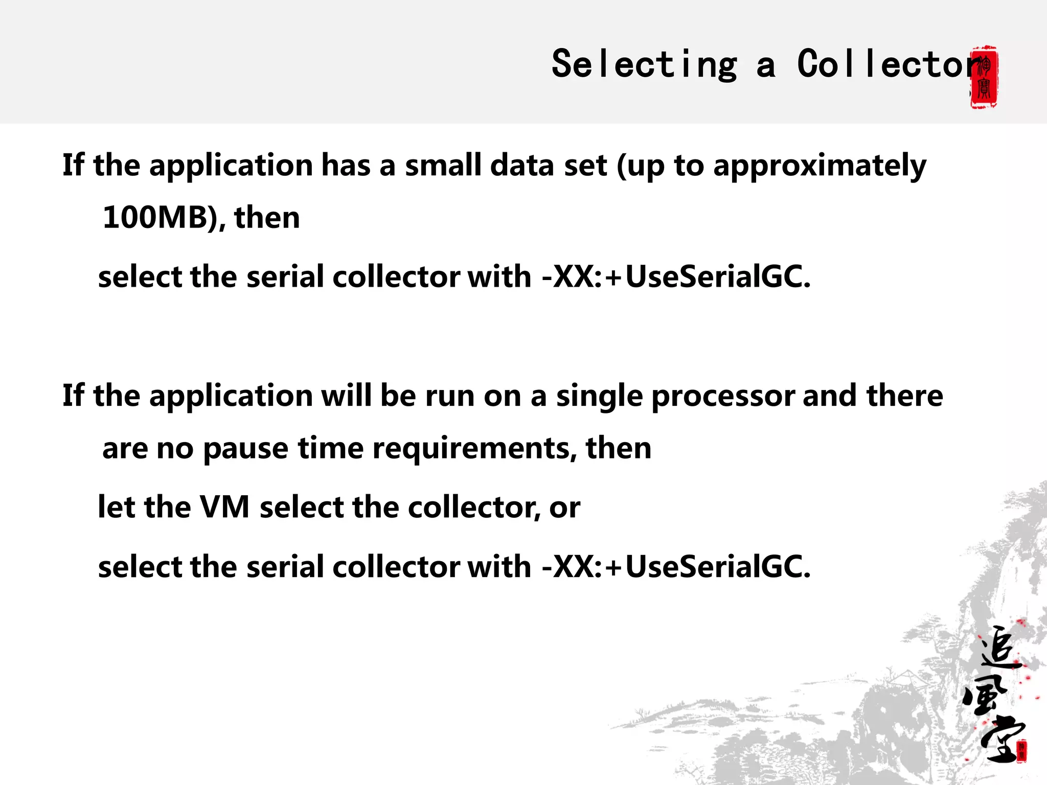 Selecting a Collector

If the application has a small data set (up to approximately
  100MB), then

  select the serial collector with -XX:+UseSerialGC.



If the application will be run on a single processor and there
  are no pause time requirements, then

  let the VM select the collector, or

  select the serial collector with -XX:+UseSerialGC.
 
